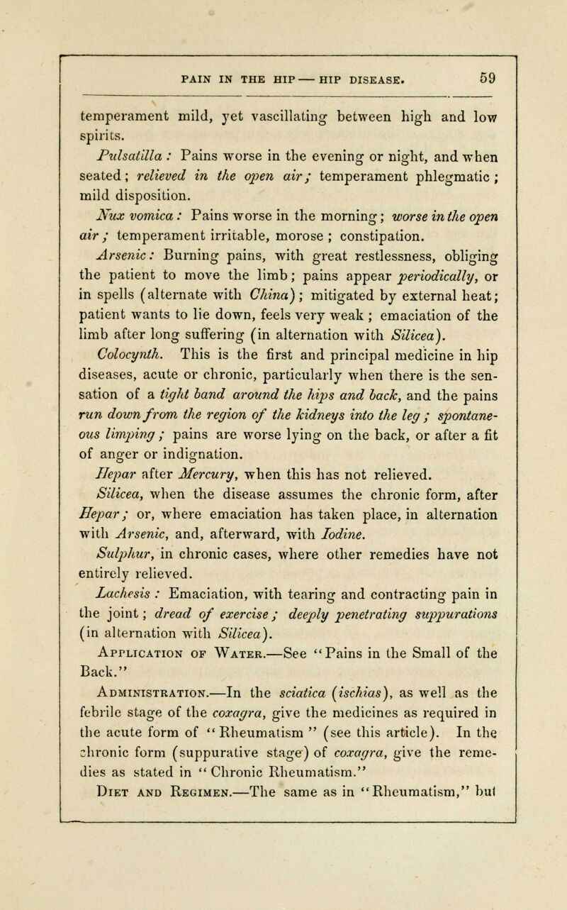 temperament mild, yet vascillating between high and low spirits. Pulsatilla : Pains worse in the evening or night, and when seated; relieved in the open air; temperament phlegmatic; mild disposition. Nux vomica: Pains worse in the morning; worse in the open air; temperament irritable, morose ; constipation. Arsenic: Burning pains, with great restlessness, obliging the patient to move the limb; pains appear periodically, or in spells (alternate with China); mitigated by external heat; patient wants to lie down, feels very weak ; emaciation of the limb after long suffering (in alternation with Silicea). Colocynth. This is the first and principal medicine in hip diseases, acute or chronic, particularly when there is the sen- sation of a tight band around the hips and back, and the pains run down from the region of the kidneys into the leg ; spontane- ous limping ; pains are worse lying on the back, or after a fit of anger or indignation. Ilepar after Mercury, when this has not relieved. Silicea, when the disease assumes the chronic form, after Ilepar; or, where emaciation has taken place, in alternation with Arsenic, and, afterward, with Iodine. Sul])hur, in chronic cases, where other remedies have not entirely relieved. Lachesis : Emaciation, with tearing and contracting pain in the joint; dread of exercise; deeply penetrating suppurations (in alternation with Silicea). Apr-Li cation of Water.—See Pains in the Small of the Back. Administration.—In the sciatica (ischias), as well as the febrile stage of the coxagra, give the medicines as required in the acute form of Rheumatism  (see this article). In the chronic form (suppurative stage) of coxagra, give the reme- dies as stated in  Chronic Rheumatism. Diet and Regimen.—The same as in Rheumatism, bul