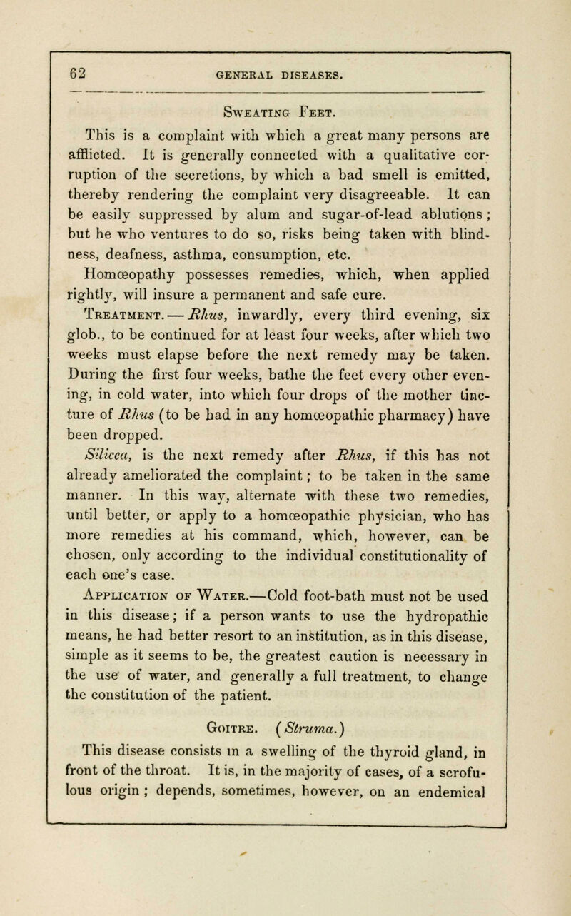 Sweating Feet. This is a complaint with which a great many persons are afflicted. It is generally connected with a qualitative cor- ruption of the secretions, by which a bad smell is emitted, thereby rendering the complaint very disagreeable. It can be easily suppressed by alum and sugar-of-lead ablutions ; but he who ventures to do so, risks being taken with blind- ness, deafness, asthma, consumption, etc. Homoeopathy possesses remedies, which, when applied rightly, will insure a permanent and safe cure. Treatment. — Rhus, inwardly, every third evening, six glob., to be continued for at least four weeks, after which two weeks must elapse before the next remedy may be taken. During the first four weeks, bathe the feet every other even- ing, in cold water, into which four drops of the mother tinc- ture of Rhus (to be had in any homoeopathic pharmacy) have been dropped. Silicea, is the next remedy after Rhus, if this has not already ameliorated the complaint; to be taken in the same manner. In this way, alternate with these two remedies, until better, or apply to a homoeopathic physician, who has more remedies at his command, which, however, can be chosen, only according to the individual constitutionality of each one's case. Application of Water.—Cold foot-bath must not be used in this disease; if a person wants to use the hydropathic means, he had better resort to an institution, as in this disease, simple as it seems to be, the greatest caution is necessary in the use of water, and generally a full treatment, to change the constitution of the patient. Goitre. ( Struma.) This disease consists in a swelling of the thyroid gland, in front of the throat. It is, in the majority of cases, of a scrofu- lous origin ; depends, sometimes, however, on an endemical