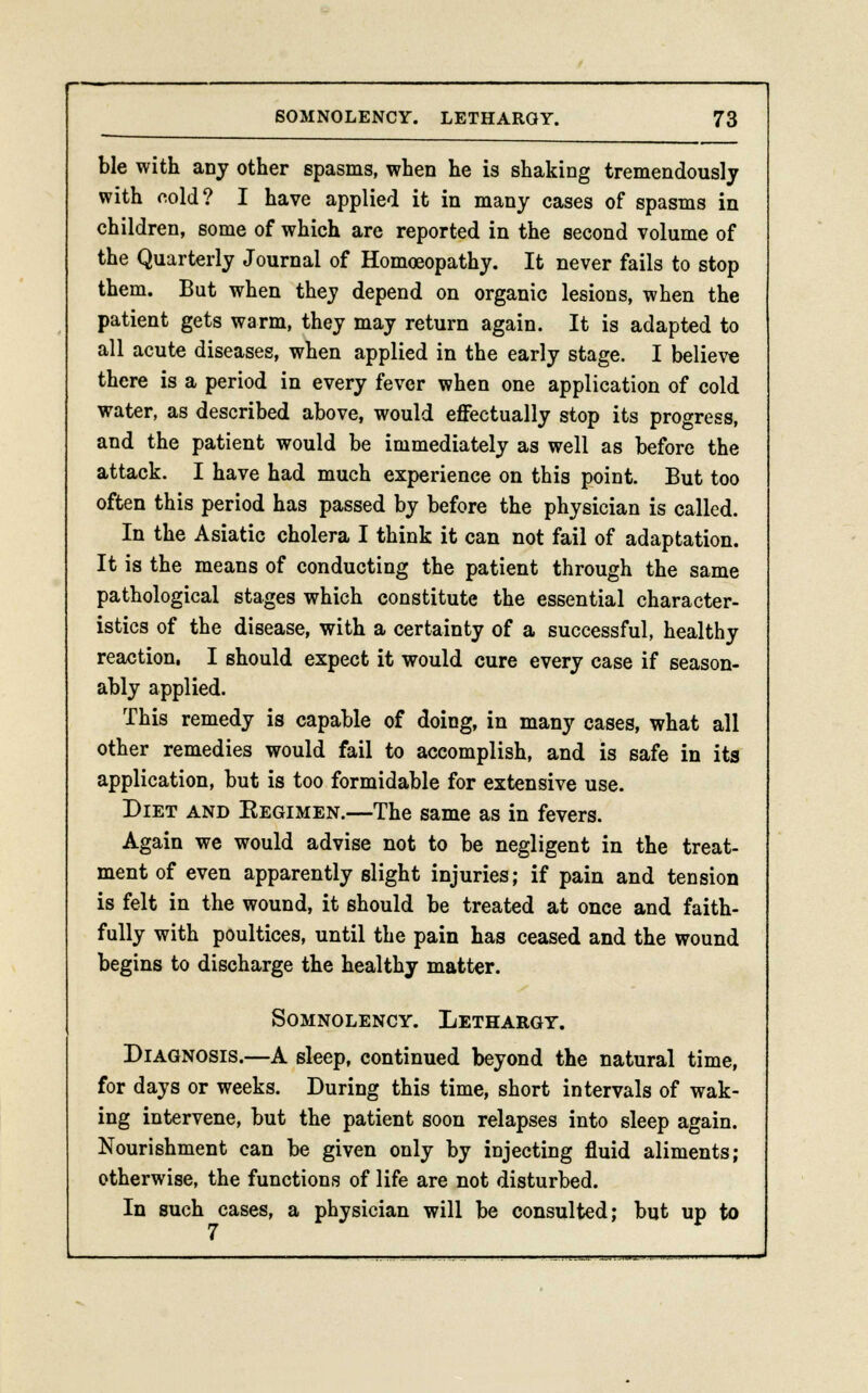 ble with any other spasms, when he is shaking tremendously with cold? I have applied it in many cases of spasms in children, some of which are reported in the second volume of the Quarterly Journal of Homoeopathy. It never fails to stop them. Bat when they depend on organic lesions, when the patient gets warm, they may return again. It is adapted to all acute diseases, when applied in the early stage. I believe there is a period in every fever when one application of cold water, as described above, would effectually stop its progress, and the patient would be immediately as well as before the attack. I have had much experience on this point. But too often this period has passed by before the physician is called. In the Asiatic cholera I think it can not fail of adaptation. It is the means of conducting the patient through the same pathological stages which constitute the essential character- istics of the disease, with a certainty of a successful, healthy reaction. I should expect it would cure every case if season- ably applied. This remedy is capable of doing, in many cases, what all other remedies would fail to accomplish, and is safe in its application, but is too formidable for extensive use. Diet and Eegimen.—The same as in fevers. Again we would advise not to be negligent in the treat- ment of even apparently slight injuries; if pain and tension is felt in the wound, it should be treated at once and faith- fully with poultices, until the pain has ceased and the wound begins to discharge the healthy matter. Somnolency. Lethargy. Diagnosis.—A sleep, continued beyond the natural time, for days or weeks. During this time, short intervals of wak- ing intervene, but the patient soon relapses into sleep again. Nourishment can be given only by injecting fluid aliments; otherwise, the functions of life are not disturbed. In such cases, a physician will be consulted; but up to