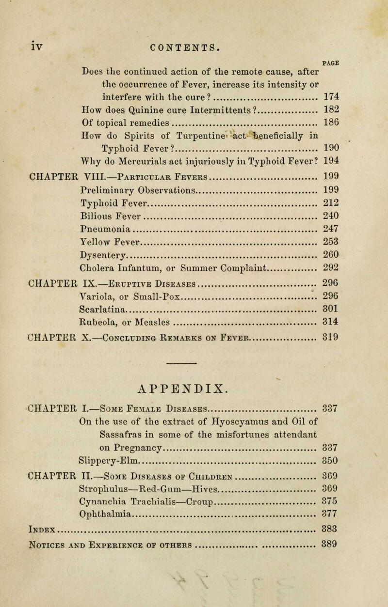 PAGE Does the continued action of the remote cause, after the occurrence of Fever, increase its intensity or interfere with the cure? 174 How does Quinine cure Intermittents ? 182 Of topical remedies 186 How do Spirits of Turpentine- act beneficially in Typhoid Fever? 190 Why do Mercurials act injuriously in Typhoid Fever? 194 CHAPTER VIIL—Particular Fevers 199 Preliminary Observations 199 Typhoid Fever 212 Bilious Fever 240 Pneumonia 247 Yellow Fever 253 Dysentery 260 Cholera Infantum, or Summer Complaint 292 CHAPTER IX.—Eruptive Diseases 296 Variola, or Small-Pox 296 Scarlatina 301 Rubeola, or Measles 314 CHAPTER X.—Concluding Remarks on Fever 319 APPENDIX. CHAPTER I.—Some Female Diseases 337 On the use of the extract of Hyoscyamus and Oil of Sassafras in some of the misfortunes attendant on Pregnancy 337 Slippery-Elm 350 CHAPTER II.—Some Diseases op Children 309 Strophulus—Red-Gum—Hives 369 Cynanchia Trachialis—Croup 375 Ophthalmia 377 Index 383 Notices and Experience of others 389