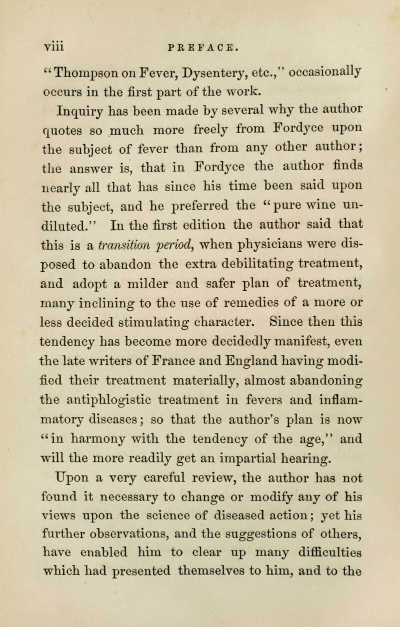  Thompson on Fever, Dysentery, etc., occasionally occurs in the first part of the work. Inquiry has been made by several why the author quotes so much more freely from Fordyce upon the subject of fever than from any other author; the answer is, that in Fordyce the author finds nearly all that has since his time been said upon the subject, and he preferred the pure wine un- diluted. In the first edition the author said that this is a transition period, when physicians were dis- posed to abandon the extra debilitating treatment, and adopt a milder and safer plan of treatment, many inclining to the use of remedies of a more or less decided stimulating character. Since then this tendency has become more decidedly manifest, even the late writers of France and England having modi- fied their treatment materially, almost abandoning the antiphlogistic treatment in fevers and inflam- matory diseases; so that the author's plan is now in harmony with the tendency of the age, and will the more readily get an impartial hearing. Upon a very careful review, the author has not found it necessary to change or modify any of his views upon the science of diseased action; yet his further observations, and the suggestions of others, have enabled him to clear up many difficulties which had presented themselves to him, and to the