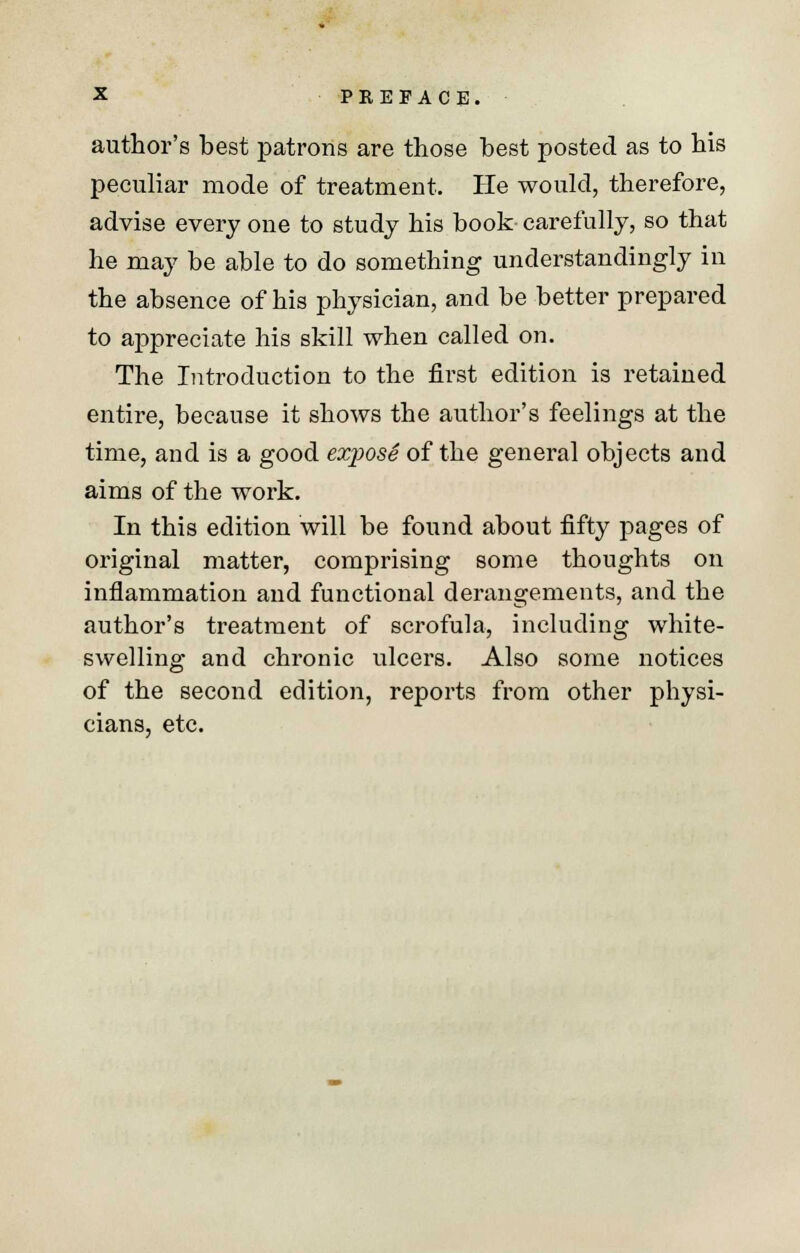 author's best patrons are those best posted as to his peculiar mode of treatment. He would, therefore, advise every one to study his book- carefully, so that he may be able to do something understandingly in the absence of his physician, and be better prepared to appreciate his skill when called on. The Introduction to the first edition is retained entire, because it shows the author's feelings at the time, and is a good exposS of the general objects and aims of the work. In this edition will be found about fifty pages of original matter, comprising some thoughts on inflammation and functional derangements, and the author's treatment of scrofula, including white- swelling and chronic ulcers. Also some notices of the second edition, reports from other physi- cians, etc.