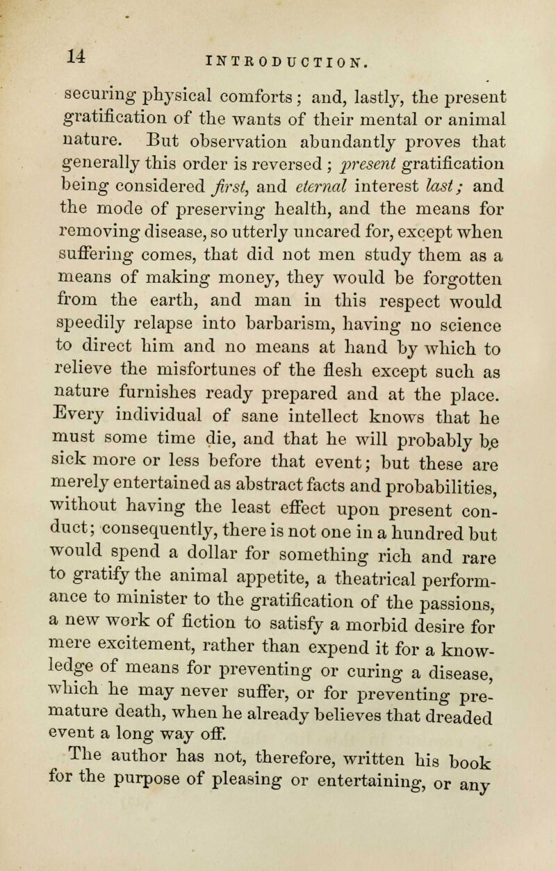 securing physical comforts ; and, lastly, the present gratification of the wants of their mental or animal nature. But observation abundantly proves that generally this order is reversed ; present gratification being considered first, and eternal interest last; and the mode of preserving health, and the means for removing disease, so utterly uncared for, except when suffering comes, that did not men study them as a means of making money, they would be forgotten from the earth, and man in this respect would speedily relapse into barbarism, having no science to direct him and no means at hand by which to relieve the misfortunes of the flesh except such as nature furnishes ready prepared and at the place. Every individual of sane intellect knows that he must some time die, and that he will probably b,e sick more or less before that event; but these are merely entertained as abstract facts and probabilities, without having the least effect upon present con- duct; consequently, there is not one in a hundred but would spend a dollar for something rich and rare to gratify the animal appetite, a theatrical perform- ance to minister to the gratification of the passions, a new work of fiction to satisfy a morbid desire for mere excitement, rather than expend it for a know- ledge of means for preventing or curing a disease, which he may never suffer, or for preventing pre- mature death, when he already believes that dreaded event a long way off. The author has not, therefore, written his book for the purpose of pleasing or entertaining, or any