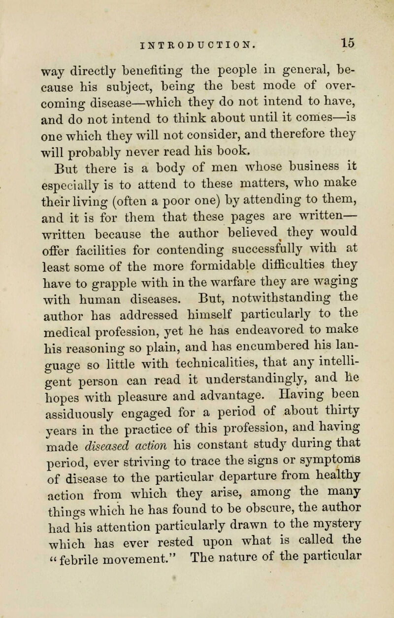 way directly benefiting the people in general, be- cause bis subject, being the best mode of over- coming disease—which they do not intend to have, and do not intend to think about until it comes—is one which they will not consider, and therefore they will probably never read his book. But there is a body of men whose business it especially is to attend to these matters, who make their living (often a poor one) by attending to them, and it is for them that these pages are written— written because the author believed^ they would offer facilities for contending successfully with at least some of the more formidable difficulties they have to grapple with in the warfare they are waging with human diseases. But, notwithstanding the author has addressed himself particularly to the medical profession, yet he has endeavored to make his reasoning so plain, and has encumbered his lan- guage so little with technicalities, that any intelli- gent person can read it understanding^, and he hopes with pleasure and advantage. Having been assiduously engaged for a period of about thirty years in the practice of this profession, and having made diseased action his constant study during that period, ever striving to trace the signs or symptoms of disease to the particular departure from healthy action from which they arise, among the many things which he has found to be obscure, the author had his attention particularly drawn to the mystery which has ever rested upon what is called the  febrile movement. The nature of the particular