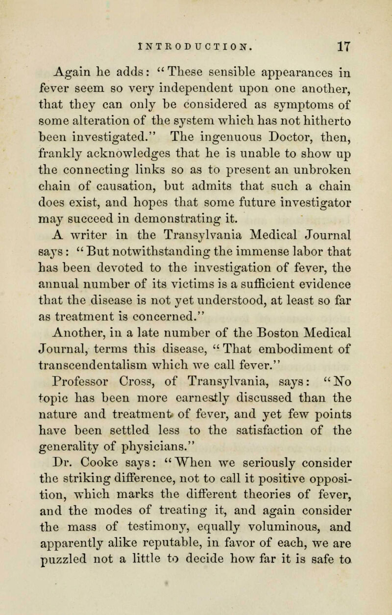 Again he adds:  These sensible appearances in fever seem so very independent upon one another, that they can only be considered as symptoms of some alteration of the system which has not hitherto been investigated. The ingenuous Doctor, then, frankly acknowledges that he is unable to show up the connecting links so as to present an unbroken chain of causation, but admits that such a chain does exist, and hopes that some future investigator may succeed in demonstrating it. A writer in the Transylvania Medical Journal says :  But notwithstanding the immense labor that has been devoted to the investigation of fever, the annual number of its victims is a sufficient evidence that the disease is not yet understood, at least so far as treatment is concerned. Another, in a late number of the Boston Medical Journal, terms this disease,  That embodiment of transcendentalism which we call fever. Professor Cross, of Transylvania, says: No topic has been more earnestly discussed than the nature and treatment- of fever, and yet few points have been settled less to the satisfaction of the generality of physicians. Dr. Cooke says: When we seriously consider the striking difference, not to call it positive opposi- tion, which marks the different theories of fever, and the modes of treating it, and again consider the mass of testimony, equally voluminous, and apparently alike reputable, in favor of each, we are puzzled not a little to decide how far it is safe to