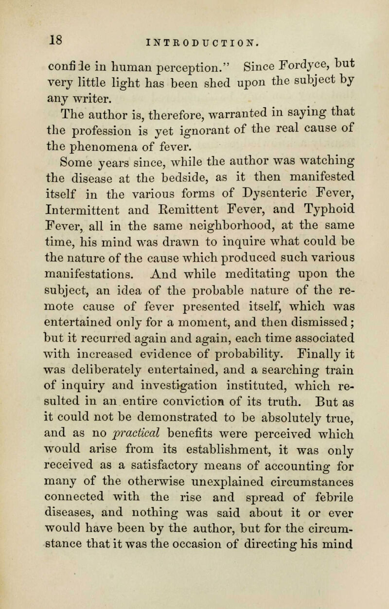 confiie in human perception. Since Fordyce, but very little light has been shed upon the subject by any writer. The author is, therefore, warranted in saying that the profession is yet ignorant of the real cause of the phenomena of fever. Some years since, while the author was watching the disease at the bedside, as it then manifested itself in the various forms of Dysenteric Fever, Intermittent and Kemittent Fever, and Typhoid Fever, all in the same neighborhood, at the same time, his mind was drawn to inquire what could be the nature of the cause which produced such various manifestations. And while meditating upon the subject, an idea of the probable nature of the re- mote cause of fever presented itself, which was entertained only for a moment, and then dismissed; but it recurred again and again, each time associated with increased evidence of probability. Finally it was deliberately entertained, and a searching train of inquiry and investigation instituted, which re- sulted in an entire conviction of its truth. But as it could not be demonstrated to be absolutely true, and as no practical benefits were perceived which would arise from its establishment, it was only received as a satisfactory means of accounting for many of the otherwise unexplained circumstances connected with the rise and spread of febrile diseases, and nothing was said about it or ever would have been by the authoi', but for the circum- stance that it was the occasion of directing his mind