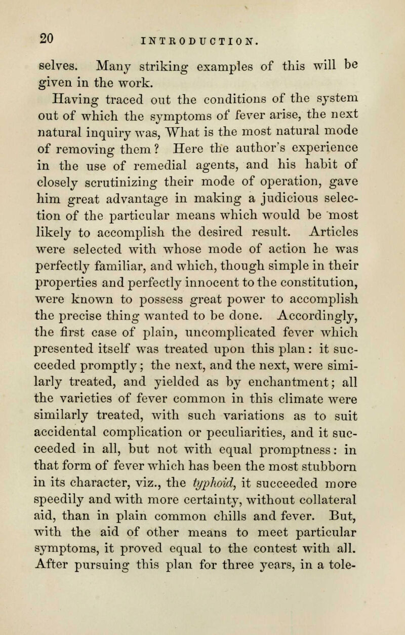 selves. Many striking examples of this will be given in the work. Having traced out the conditions of the system out of which the symptoms of fever arise, the next natural inquiry was, What is the most natural mode of removing them ? Here the author's experience in the use of remedial agents, and his habit of closely scrutinizing their mode of operation, gave him great advantage in making a judicious selec- tion of the particular means which would be most likely to accomplish the desired result. Articles were selected with whose mode of action he was perfectly familiar, and which, though simple in their properties and perfectly innocent to the constitution, were known to possess great power to accomplish the precise thing wanted to be done. Accordingly, the first case of plain, uncomplicated fever which presented itself was treated upon this plan: it suc- ceeded promptly; the next, and the next, were simi- larly treated, and yielded as by enchantment; all the varieties of fever common in this climate were similarly treated, with such variations as to suit accidental complication or peculiarities, and it suc- ceeded in all, but not with equal promptness: in that form of fever which has been the most stubborn in its character, viz., the typhoid, it succeeded more speedily and with more certainty, without collateral aid, than in plain common chills and fever. But, with the aid of other means to meet particular symptoms, it proved equal to the contest with all. After pursuing this plan for three years, in a tole-