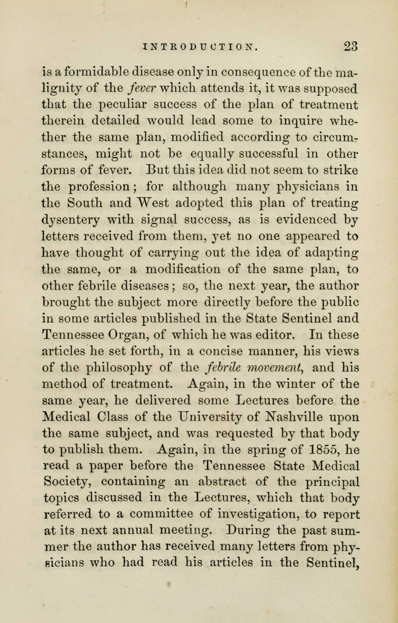 is a formidable disease only in consequence of the ma- lignity of the fever which attends it, it was supposed that the peculiar success of the plan of treatment therein detailed would lead some to inquire whe- ther the same plan, modified according to circum- stances, might not be equally successful in other forms of fever. But this idea did not seem to strike the profession; for although many physicians in the South and West adopted this plan of treating dysentery with signal success, as is evidenced by letters received from them, yet no one appeared to have thought of carrying out the idea of adapting the same, or a modification of the same plan, to other febrile diseases; so, the next year, the author brought the subject more directly before the public in some articles published in the State Sentinel and Tennessee Organ, of which he was editor. In these articles he set forth, in a concise manner, his views of the philosophy of the febrile movement, and his method of treatment. Again, in the winter of the same year, he delivered some Lectures before the Medical Class of the University of Nashville upon the same subject, and was requested by that body to publish them. Again, in the spring of 1855, he read a paper before the Tennessee State Medical Society, containing an abstract of the principal topics discussed in the Lectures, which that body referred to a committee of investigation, to report at its next annual meeting. During the past sum- mer the author has received many letters from phy- sicians who had read his articles in the Sentinel,