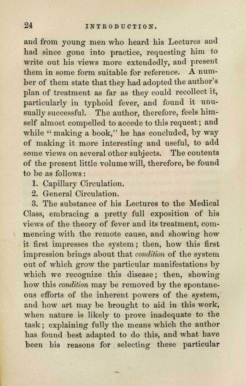 and from young men who heard his Lectures and had since gone into practice, requesting him to write out his views more extendedly, and present them in some form suitable for reference. A num- ber of them state that they had adopted the author's plan of treatment as far as they could recollect it, particularly in typboid fever, and found it unu- sually successful. The author, therefore, feels him- self almost compelled to accede to this request; and while  making a book, he has concluded, by way of making it more interesting and useful, to add some views on several other subjects. The contents of the present little volume will, therefore, be found to be as follows : 1. Capillary Circulation. 2. General Circulation. 3. Tbe substance of his Lectures to the Medical Class, embracing a pretty full exposition of his views of the theory of fever and its treatment, com- mencing with the remote cause, and showing how it first impresses the system; then, how this first impression brings about that condition of the system out of which grow the particular manifestations by which we recognize this disease; then, showing how this condition may be removed by the spontane- ous efforts of the inherent powers of the system, and how art may be brought to aid in this work, when nature is likely to prove inadequate to the task; explaining fully the means which the author has found best adapted to do this, and what have been his reasons for. selecting these particular