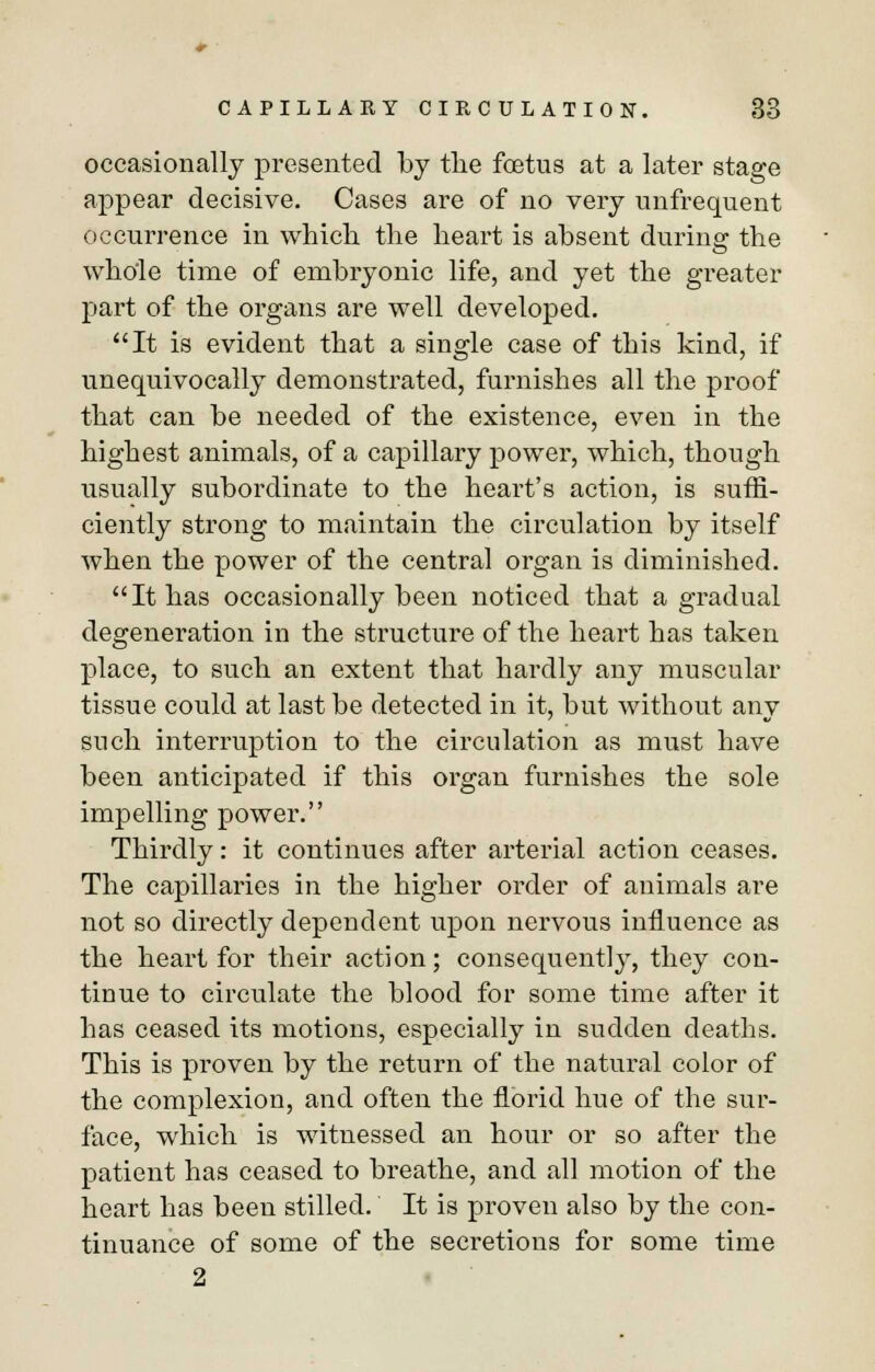 occasionally presented by the foetus at a later stage appear decisive. Cases are of no very unfrequent occurrence in which the heart is absent during the whole time of embryonic life, and yet the greater part of the organs are well developed. It is evident that a single case of this kind, if unequivocally demonstrated, furnishes all the proof that can be needed of the existence, even in the highest animals, of a capillary power, which, though usually subordinate to the heart's action, is suffi- ciently strong to maintain the circulation by itself when the power of the central organ is diminished. It has occasionally been noticed that a gradual degeneration in the structure of the heart has taken place, to such an extent that hardly any muscular tissue could at last be detected in it, but without any such interruption to the circulation as must have been anticipated if this organ furnishes the sole impelling power. Thirdly: it continues after arterial action ceases. The capillaries in the higher order of animals are not so directly dependent upon nervous influence as the heart for their action; consequently, they con- tinue to circulate the blood for some time after it has ceased its motions, especially in sudden deaths. This is proven by the return of the natural color of the complexion, and often the florid hue of the sur- face, which is witnessed an hour or so after the patient has ceased to breathe, and all motion of the heart has been stilled. It is proven also by the con- tinuance of some of the secretions for some time 2