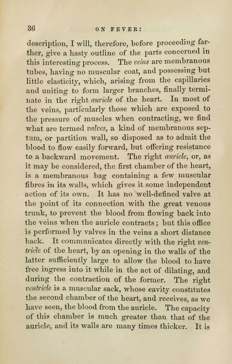 description, I will, therefore, before proceeding far- ther, give a hasty outline of the parts concerned in this interesting process. The veins are membranous tubes, having no muscular coat, and possessing but little elasticity, which, arising from the capillaries and uniting to form larger branches, finally termi- nate in the right auricle of the heart. In most of the veins, particularly those which are exposed to the pressure of muscles when contracting, we find what are termed valves, a kind of membranous sep- tum, or partition wall, so disposed as to admit the blood to flow easily forward, but offering resistance to a backward movement. The right auricle, or, as it may be considered, the first chamber of the heart, is a membranous bag containing a few muscular fibres in its walls, which gives it some independent action of its own. It has no well-defined valve at the point of its connection with the great venous trunk, to prevent the blood from flowing back into the veins when the auricle contracts; but this office is performed by valves in the veins a short distance back. It communicates directly with the right ven- tricle of the heart, by an opening in the walls of the latter sufficiently large to allow the blood to have free ingress into it while in the act of dilating, and during the contraction of the former. The right ventricle is a muscular sack, whose cavity constitutes the second chamber of the heart, and receives, as we have seen, the blood from the auricle. The capacity of this chamber is much greater than that of the auricle, and its walls are many times thicker. It is