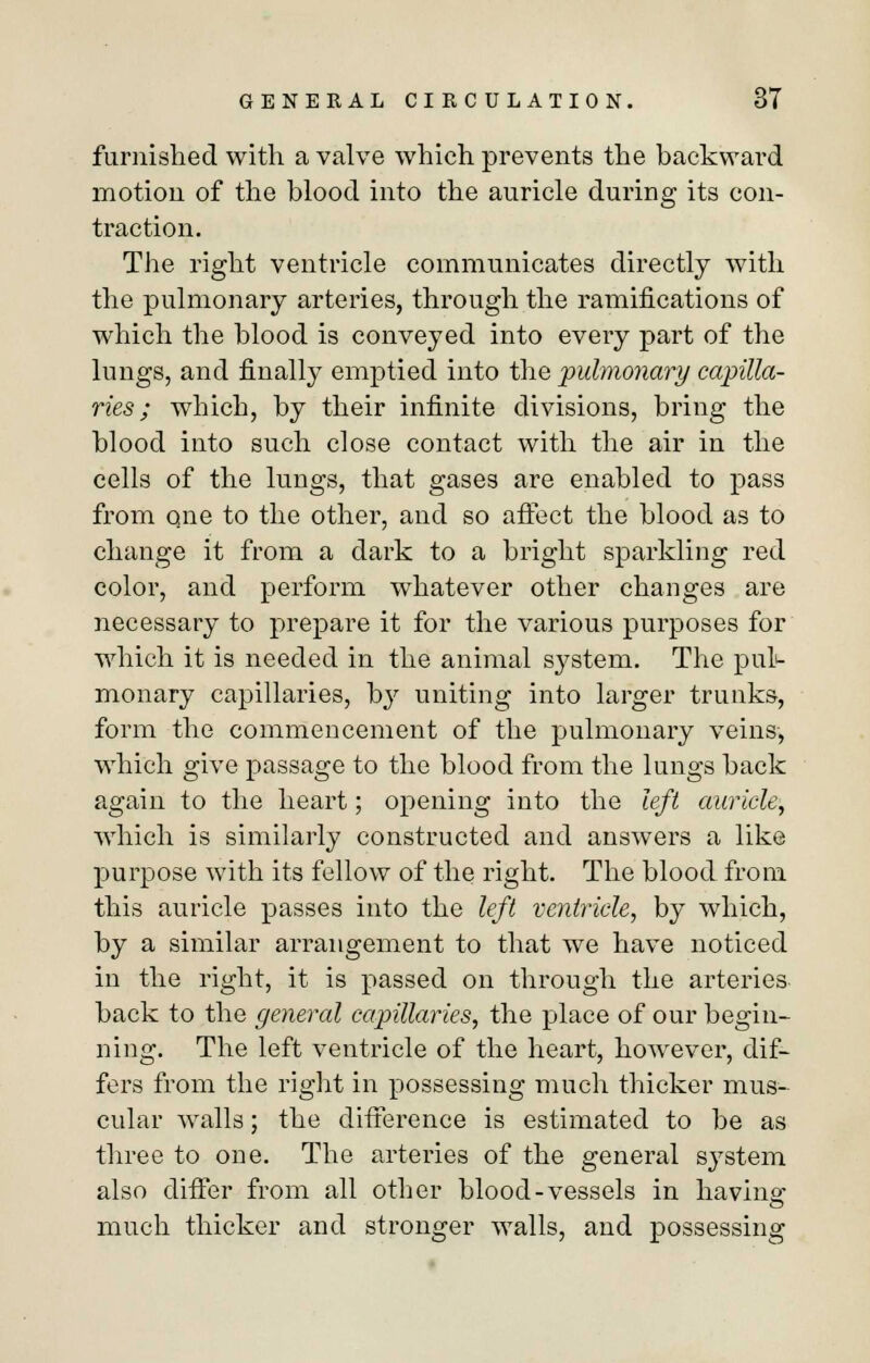 furnished with a valve which prevents the backward motion of the blood into the auricle during its con- traction. The right ventricle communicates directly with the pulmonary arteries, through the ramifications of which the blood is conveyed into every part of the lungs, and finally emptied into the pulmonary capilla- ries ; which, by their infinite divisions, bring the blood into such close contact with the air in the cells of the lungs, that gases are enabled to pass from one to the other, and so affect the blood as to change it from a dark to a bright sparkling red color, and perform whatever other changes are necessary to prepare it for the various purposes for which it is needed in the animal system. The pul- monary capillaries, by uniting into larger trunks, form the commencement of the pulmonary veins, which give passage to the blood from the lungs back again to the heart; opening into the left auricle, which is similarly constructed and answers a like purpose with its fellow of the right. The blood from this auricle passes into the left ventricle, by which, by a similar arrangement to that we have noticed in the right, it is passed on through the arteries back to the general capillaries, the place of our begin- ning. The left ventricle of the heart, however, dif- fers from the right in possessing much thicker mus- cular walls; the difference is estimated to be as three to one. The arteries of the general system also differ from all other blood-vessels in having much thicker and stronger walls, and possessing