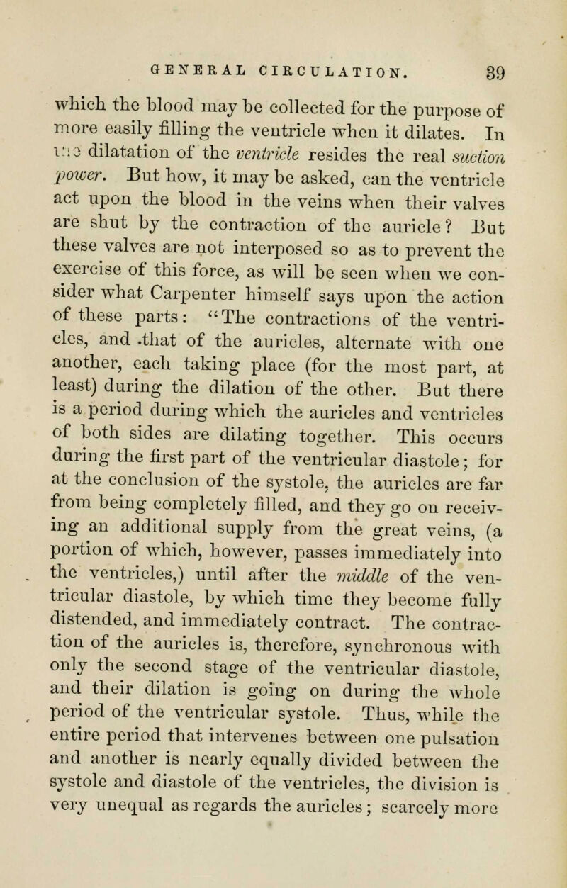 which the blood may be collected for the purpose of more easily filling the ventricle when it dilates. In i::o dilatation of the ventricle resides the real suction power. But how, it may be asked, can the ventricle act upon the blood in the veins when their valves are shut by the contraction of the auricle ? But these valves are not interposed so as to prevent the exercise of this force, as will be seen when we con- sider what Carpenter himself says upon the action of these parts: The contractions of the ventri- cles, and .that of the auricles, alternate with one another, each taking place (for the most part, at least) during the dilation of the other. But there is a period during which the auricles and ventricles of both sides are dilating together. This occurs during the first part of the ventricular diastole; for at the conclusion of the systole, the auricles are far from being completely filled, and they go on receiv- ing an additional supply from the great veins, (a portion of which, however, passes immediately into the ventricles,) until after the middle of the ven- tricular diastole, by which time they become fully distended, and immediately contract. The contrac- tion of the auricles is, therefore, synchronous with only the second stage of the ventricular diastole, and their dilation is going on during the whole period of the ventricular systole. Thus, while the entire period that intervenes between one pulsation and another is nearly equally divided between the systole and diastole of the ventricles, the division is very unequal as regards the auricles; scarcely more