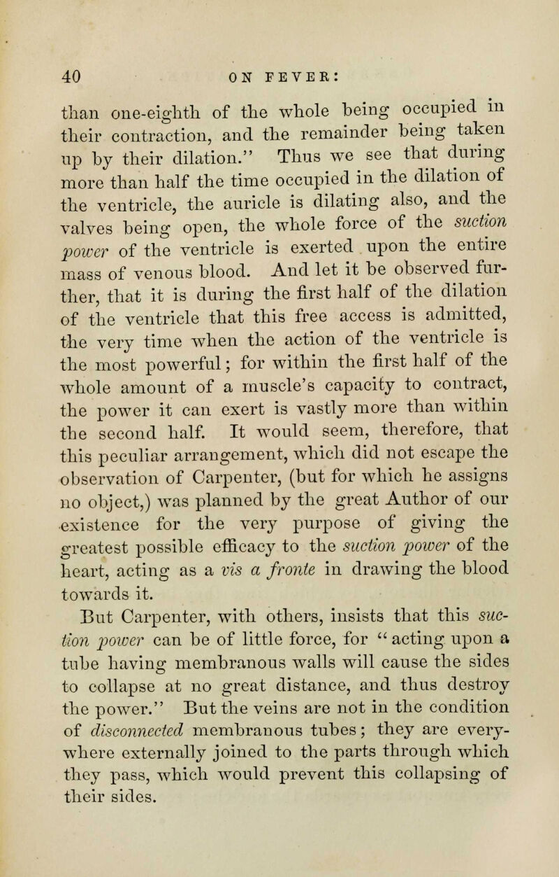 than one-eighth of the whole being occupied in their contraction, and the remainder being taken up by their dilation. Thus we see that during more than half the time occupied in the dilation of the ventricle, the auricle is dilating also, and the valves being open, the whole force of the suction power of the ventricle is exerted upon the entire mass of venous blood. And let it be observed fur- ther, that it is during the first half of the dilation of the ventricle that this free access is admitted, the very time when the action of the ventricle is the most powerful; for within the first half of the whole amount of a muscle's capacity to contract, the power it can exert is vastly more than within the second half. It would seem, therefore, that this peculiar arrangement, which did not escape the observation of Carpenter, (but for which he assigns no object,) was planned by the great Author of our ■existence for the very purpose of giving the greatest possible efficacy to the suction power of the heart, acting as a vis a fronte in drawing the blood towards it. But Carpenter, with others, insists that this suc- tion power can be of little force, for  acting upon a tube having membranous walls will cause the sides to collapse at no great distance, and thus destroy the power. But the veins are not in the condition of disconnected membranous tubes; they are every- where externally joined to the parts through which they pass, which would prevent this collapsing of their sides.