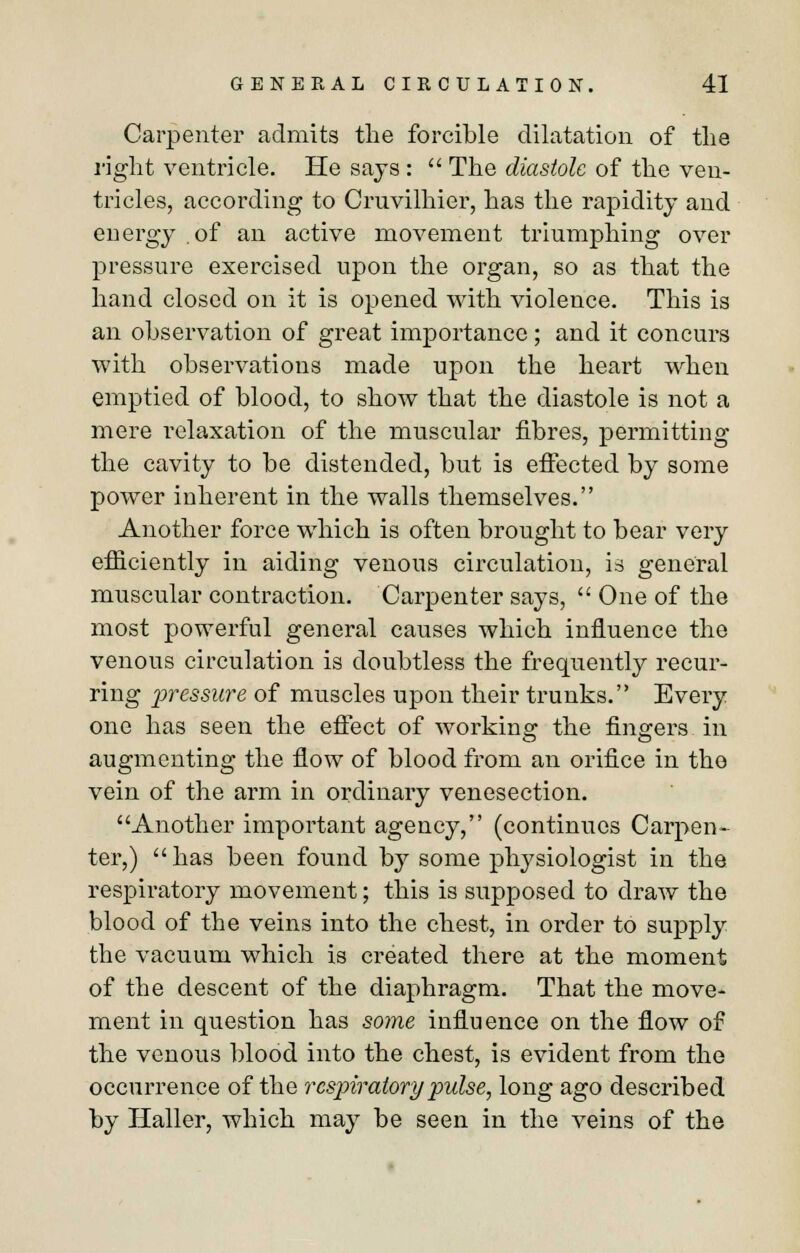 Carpenter admits the forcible dilatation of the right ventricle. He says :  The diastole of the ven- tricles, according to Cruvilhier, has the rapidity and energy .of an active movement triumphing over pressure exercised upon the organ, so as that the hand closed on it is opened with violence. This is an observation of great importance; and it concurs with observations made upon the heart when emptied of blood, to show that the diastole is not a mere relaxation of the muscular fibres, permitting the cavity to be distended, but is effected by some power inherent in the walls themselves. Another force which is often brought to bear very efficiently in aiding venous circulation, is general muscular contraction. Carpenter says,  One of the most powerful general causes which influence the venous circulation is doubtless the frequently recur- ring pressure of muscles upon their trunks. Every one has seen the effect of working the fingers in augmenting the flow of blood from an orifice in tho vein of the arm in ordinary venesection. Another important agency, (continues Carpen- ter,) has been found by some physiologist in the respiratory movement; this is supposed to draw the blood of the veins into the chest, in order to supply the vacuum which is created there at the moment of the descent of the diaphragm. That the move- ment in question has some influence on the flow of the venous blood into the chest, is evident from the occurrence of the respiratory pulse, long ago described by Haller, which may be seen in the veins of the