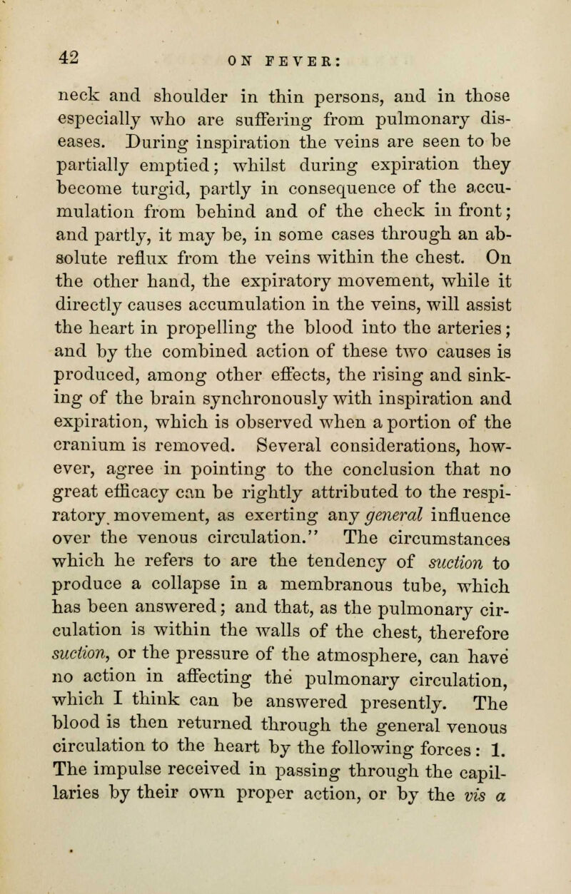 neck and shoulder in thin persons, and in those especially who are suffering from pulmonary dis- eases. During inspiration the veins are seen to he partially emptied; whilst during expiration they hecome turgid, partly in consequence of the accu- mulation from hehind and of the check in front; and partly, it may be, in some cases through an ab- solute reflux from the veins within the chest. On the other hand, the expiratory movement, while it directly causes accumulation in the veins, will assist the heart in propelling the blood into the arteries; and by the combined action of these two causes is produced, among other effects, the rising and sink- ing of the brain synchronously with inspiration and expiration, which is observed when a portion of the cranium is removed. Several considerations, how- ever, agree in pointing to the conclusion that no great efficacy can be rightly attributed to the respi- ratory movement, as exerting any general influence over the venous circulation. The circumstances which he refers to are the tendency of suction to produce a collapse in a membranous tube, which has been answered; and that, as the pulmonary cir- culation is within the walls of the chest, therefore suction, or the pressure of the atmosphere, can have no action in affecting the pulmonary circulation, which I think can be answered presently. The blood is then returned through the general venous circulation to the heart by the following forces: 1. The impulse received in passing through the capil- laries by their own proper action, or by the vis a