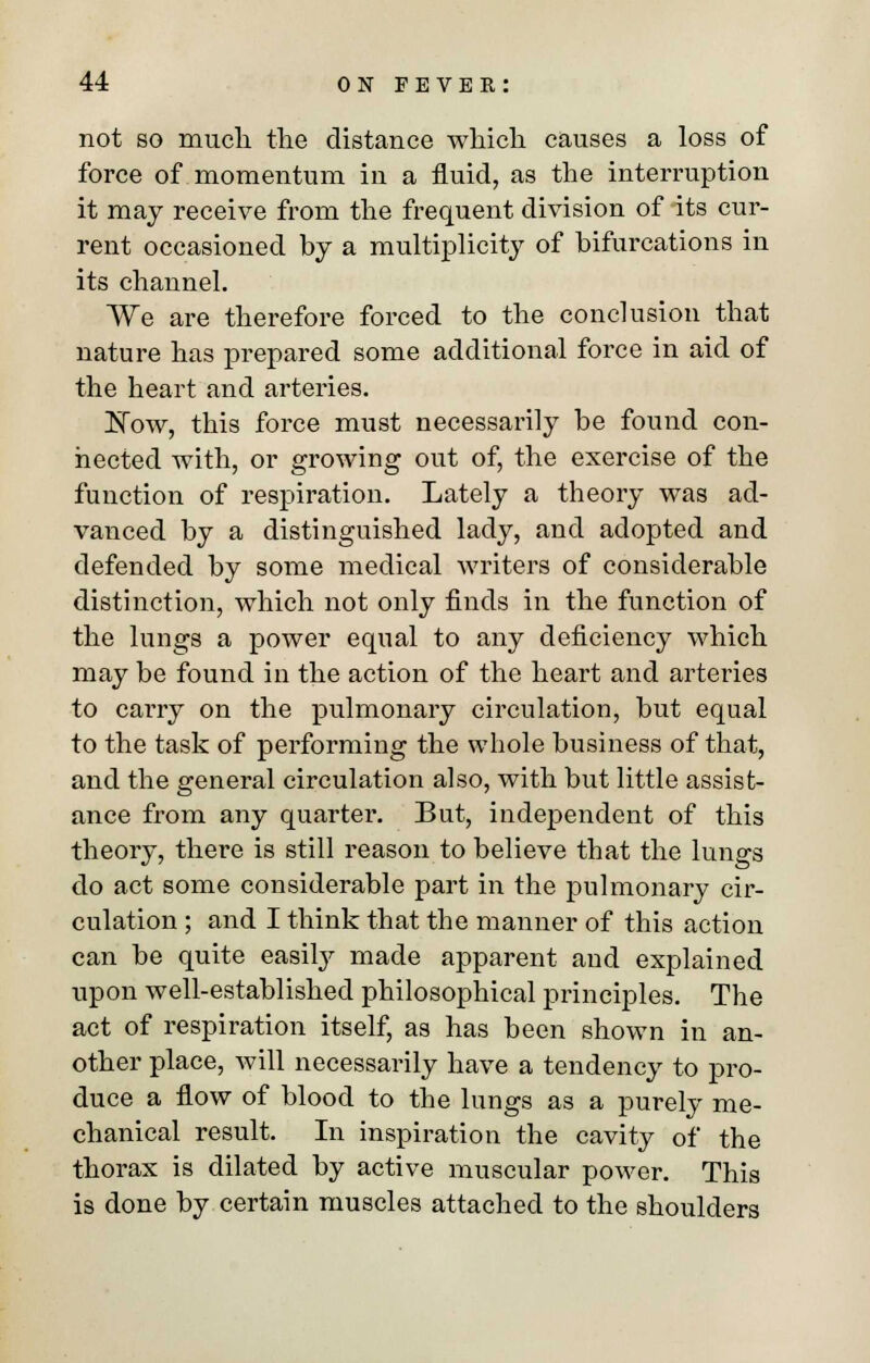 not so much the distance which causes a loss of force of momentum in a fluid, as the interruption it may receive from the frequent division of its cur- rent occasioned by a multiplicity of bifurcations in its channel. We are therefore forced to the conclusion that nature has prepared some additional force in aid of the heart and arteries. Now, this force must necessarily be found con- nected with, or growing out of, the exercise of the function of respiration. Lately a theory was ad- vanced by a distinguished lady, and adopted and defended by some medical writers of considerable distinction, which not only finds in the function of the lungs a power equal to any deficiency which may be found in the action of the heart and arteries to carry on the pulmonary circulation, but equal to the task of performing the whole business of that, and the general circulation also, with but little assist- ance from any quarter. But, independent of this theory, there is still reason to believe that the lungs do act some considerable part in the pulmonary cir- culation ; and I think that the manner of this action can be quite easily made apparent and explained upon well-established philosophical principles. The act of respiration itself, as has been shown in an- other place, will necessarily have a tendency to pro- duce a flow of blood to the lungs as a purely me- chanical result. In inspiration the cavity of the thorax is dilated by active muscular power. This is done by certain muscles attached to the shoulders