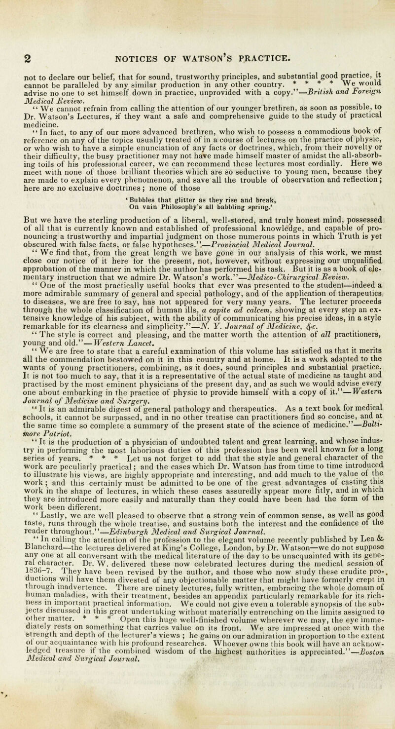 not to declare our belief, that for sound, trustworthy principles, and substantial good practice, it cannot be paralleled by any similar production in any other country. * * * * We would advise no one to set himself down in practice, unprovided with a copy.—British and Foreign Medical Review.  We cannot refrain from calling the attention of our younger brethren, as soon as possible, to Dr. Watson's Lectures, i-f they want a safe and comprehensive guide to the study of practical medicine. In fact, to any of our more advanced brethren, who wish to possess a commodious book of reference on any of the topics usually treated of in a course of lectures on the practice of physic, or who wish to have a simple enunciation of any facts or doctrines, which, from their novelty or their difficulty, the busy practitioner may not have made himself master of amidst the all-absorb- ing toils of his professional career, we can recommend these lectures most cordially. Here we meet with none of those brilliant theories which are so seductive to young men, because they are made to explain every phenomenon, and save all the trouble of observation and reflection; here are no exclusive doctrines; none of those 'Bubbles that glitter as they rise and break, On vain Philosophy's all babbling spring.' But we have the sterling production of a liberal, well-stored, and truly honest mind, possessed of all that is currently known and established of professional knowledge, and capable of pro- nouncing a trustworthy and impartial judgment on those numerous points in which Truth is yet obscured with false facts, or false hypotheses..—Provincial Medical Journal.  We find that, from the great length we have gone in our analysis of this work, we must close our notice of it here for the present, not, however, without expressing our unqualified approbation of the manner in which the author has performed his task. But it is as a book of ele- mentary instruction that we admire Dr. Watson's work.—Medico-Chirurgical Review.  One of the most practically useful books that ever was presented to the student—indeed a more admirable summary of general and special pathology, and of the application of therapeutics to diseases, we are free to say, has not appeared for very many years. The lecturer proceeds through the whole classification of human ills, a capite ad, calcem, showing at every step an ex- tensive knowledge of his subject, with the ability of communicating his precise ideas, in a style remarkable for its clearness and simplicity.—N. Y. Journal of Medicine, d/-c.  The style is correct and pleasing, and the matter worth the attention of all practitioners, young and old.—Western Lancet.  We are free to state that a careful examination of this volume has satisfied us that it merits all the commendation bestowed on it in this country and at home. It is a work adapted to the wants of young practitioners, combining, as it does, sound principles and substantial practice. It is not too much to say, that it is a representative of the actual state of medicine as taught and practised by the most eminent physicians of the present day, and as such we would advise every one about embarking in the practice of physic to provide himself with a copy of it.—Western Journal of Medicine and Surgery. u It is an admirable digest of general pathology and therapeutics. As a text book for medical schools, it cannot be surpassed, and in no other treatise can practitioners find so concise, and at the same time so complete a summary of the present state of the science of medicine.—Balti- more Patriot. It is the production of a physician of undoubted talent and great learning, and whose indus- try in performing the most laborious duties of this profession has been well known for a long series of years. * * * Let us not forget to add that the style and general character of the work are peculiarly practical; and the cases which Dr. Watson has from time to time introduced to illustrate his views, are highly appropriate and interesting, and add much to the value of the work; and this certainly must be admitted to be one of the great advantages of casting this work in the shape of lectures, in which these cases assuredly appear more fitly, and in which they are introduced more easily and naturally than they could have been had the form of the work been different.  Lastly, we are well pleased to observe that a strong vein of common sense, as well as good taste, runs through the whole treatise, and sustains both the interest and the confidence oi the reader throughout.—Edinburgh Medical a?id Surgical Journal.  In calling the attention of the profession to the elegant volume recently published by Lea & Blanchard—the lectures delivered at King's College, London, by Dr. Watson—we do not suppose any one at all conversant with the medical literature of the day to be unacquainted with its gene- ral character. Dr. W. delivered these now celebrated lectures during the medical session of 1836-7. They have been revised by the author, and those who now study these erudite pro-, ductions will have them divested of any objectionable matter that might have formerly crept in through inadvertence. There are ninety lectures, fully written, embracing the whole domain of human maladies, with their treatment, besides an appendix particularly remarkable for its rich- ness in important practical information. We could not give even a tolerable synopsis of the sub- jects discussed in this great undertaking without materially entrenching on the limits assigned to other matter. * * * Open this huge well-finished volume wherever we may, the eye imme- diately rests on something that carries value on its front. We are impressed at once with the strength and depth of the lecturer's views ; he gains on our admiration in proportion to the extent of our acquaintance with his profound researches. Whoever owns this book will have an acknow- ledged treasure if the combined wisdom of the highest authorities is appreciated.—Boston Medical and Surgical Journal.