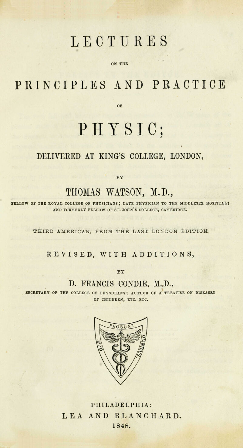 LECTURES ON THE PRINCIPLES AND PRACTICE OF PHYSIC DELIVERED AT KING'S COLLEGE, LONDON, BY THOMAS WATSON, M.D., FELLOW OF THE ROYAL COLLEGE OF FHYSfCIANS; LATE PHYSICIAN TO THE MIDDLESEX HOSPITAL? AND FORMERLY FELLOW OF ST. JOHN'S COLLEGE, CAMBRIDGE. THIRD AMERICAN, PROM THE LAST LONDON EDITION. REVISED, WITH ADDITIONS, BY D. FRANCIS CONDIE, M..D., SECRETARY OF THE COLLEGE OF PHYSICIANS; AUTHOR OF A TREATISE ON DISEASES OF CHILDREN, ETC. ETC. PHILADELPHIA: LEA AND BLANCHARD. 1848.