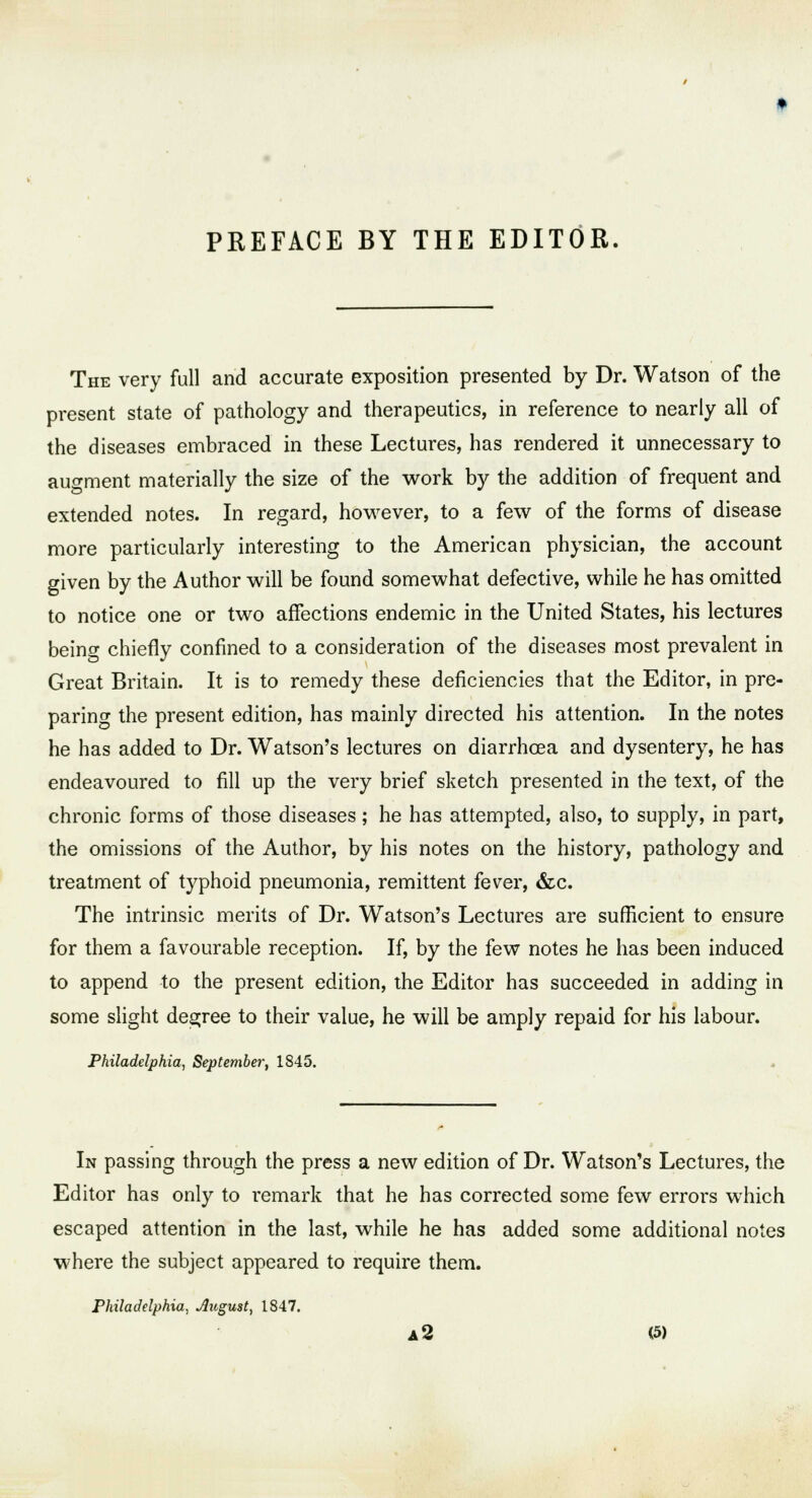 PREFACE BY THE EDITOR. The very full and accurate exposition presented by Dr. Watson of the present state of pathology and therapeutics, in reference to nearly all of the diseases embraced in these Lectures, has rendered it unnecessary to augment materially the size of the work by the addition of frequent and extended notes. In regard, however, to a few of the forms of disease more particularly interesting to the American physician, the account given by the Author will be found somewhat defective, while he has omitted to notice one or two affections endemic in the United States, his lectures being chiefly confined to a consideration of the diseases most prevalent in Great Britain. It is to remedy these deficiencies that the Editor, in pre- paring the present edition, has mainly directed his attention. In the notes he has added to Dr. Watson's lectures on diarrhoea and dysentery, he has endeavoured to fill up the very brief sketch presented in the text, of the chronic forms of those diseases; he has attempted, also, to supply, in part, the omissions of the Author, by his notes on the history, pathology and treatment of typhoid pneumonia, remittent fever, &c. The intrinsic merits of Dr. Watson's Lectures are sufficient to ensure for them a favourable reception. If, by the few notes he has been induced to append to the present edition, the Editor has succeeded in adding in some slight decree to their value, he will be amply repaid for his labour. Philadelphia, September, 1845. In passing through the press a new edition of Dr. Watson's Lectures, the Editor has only to remark that he has corrected some few errors which escaped attention in the last, while he has added some additional notes where the subject appeared to require them. Philadelphia, Jlugust, 1847.