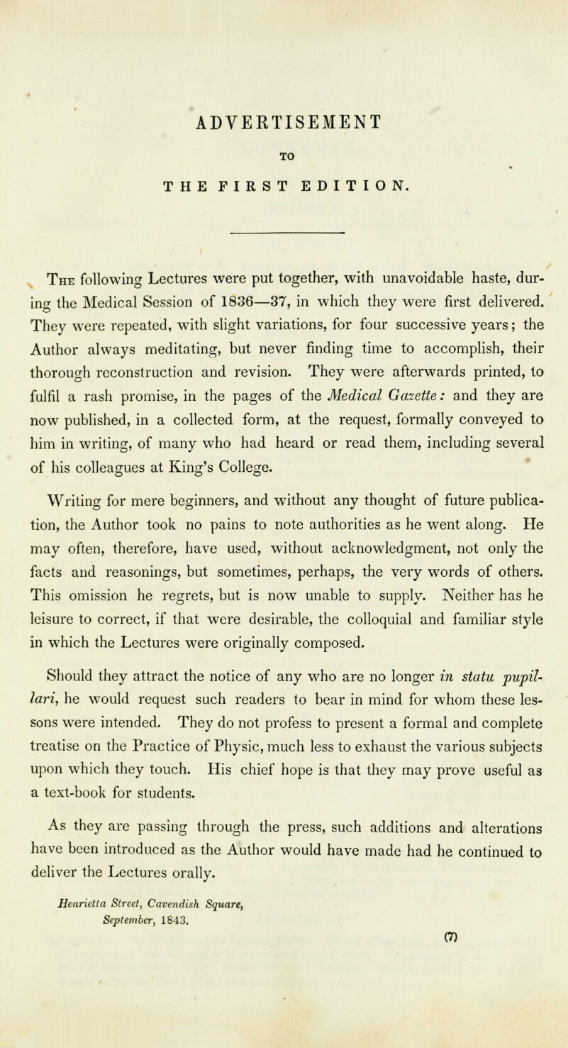 ADVERTISEMENT TO THE FIRST EDITION. The following Lectures were put together, with unavoidable haste, dur- ing the Medical Session of 1836—37, in which they were first delivered. They were repeated, with slight variations, for four successive years; the Author always meditating, but never finding time to accomplish, their thorough reconstruction and revision. They were afterwards printed, to fulfil a rash promise, in the pages of the Medical Gazette: and they are now published, in a collected form, at the request, formally conveyed to him in writing, of many who had heard or read them, including several of his colleagues at King's College. Writing for mere beginners, and without any thought of future publica- tion, the Author took no pains to note authorities as he went along. He may often, therefore, have used, without acknowledgment, not only the facts and reasonings, but sometimes, perhaps, the very words of others. This omission he regrets, but is now unable to supply. Neither has he leisure to correct, if that were desirable, the colloquial and familiar style in which the Lectures were originally composed. Should they attract the notice of any who are no longer in statu pupil- lari, he would request such readers to bear in mind for whom these les- sons were intended. They do not profess to present a formal and complete treatise on the Practice of Physic, much less to exhaust the various subjects upon which they touch. His chief hope is that they may prove useful as a text-book for students. As they are passing through the press, such additions and alterations have been introduced as the Author would have made had he continued to deliver the Lectures orally. Henrietta Street, Cavendish Square, September, 1843.