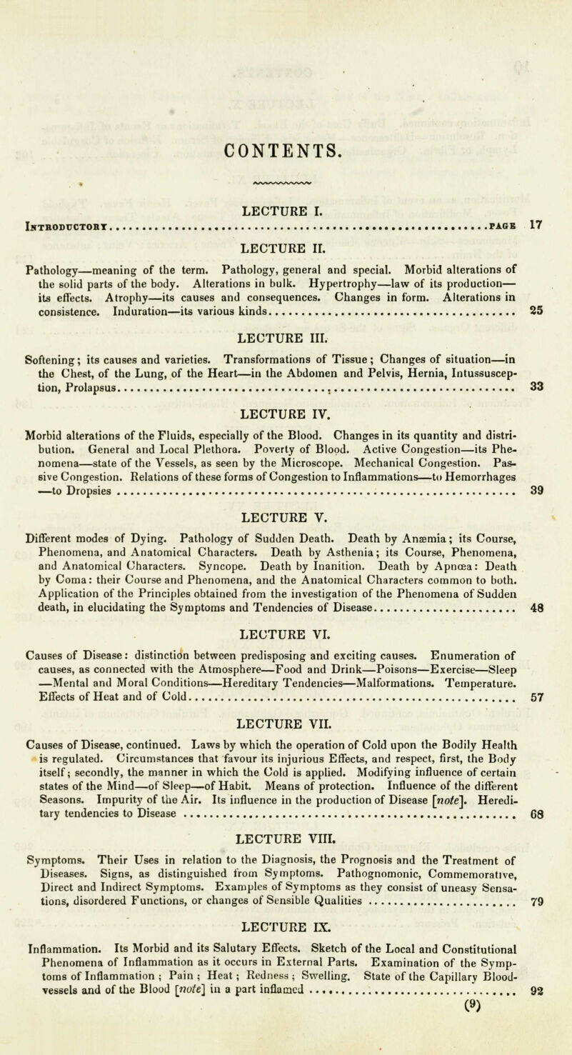 LECTURE I. INTRODUCTOBY PAGE 17 LECTURE II. Pathology—meaning of the term. Pathology, general and special. Morbid alterations of the solid parts of the body. Alterations in bulk. Hypertrophy—law of its production— its effects. Atrophy—its causes and consequences. Changes in form. Alterations in consistence. Induration—its various kinds 25 LECTURE III. Softening; its causes and varieties. Transformations of Tissue ; Changes of situation—in the Chest, of the Lung, of the Heart—in the Abdomen and Pelvis, Hernia, Intussuscep- tion, Prolapsus , 33 LECTURE IV. Morbid alterations of the Fluids, especially of the Blood. Changes in its quantity and distri- bution. General and Local Plethora. Poverty of Blood. Active Congestion—its Phe- nomena—state of the Vessels, as seen by the Microscope. Mechanical Congestion. Pas- sive Congestion. Relations of these forms of Congestion to Inflammations—to Hemorrhages —to Dropsies 39 LECTURE V. Different modes of Dying. Pathology of Sudden Death. Death by Ansemia; its Course, Phenomena, and Anatomical Characters. Death by Asthenia; its Course, Phenomena, and Anatomical Characters. Syncope. Death by Inanition. Death by Apnoea: Death by Coma: their Course and Phenomena, and the Anatomical Characters common to both. Application of the Principles obtained from the investigation of the Phenomena of Sudden death, in elucidating the Symptoms and Tendencies of Disease 48 LECTURE VI. Causes of Disease: distinction between predisposing and exciting causes. Enumeration of causes, as connected with the Atmosphere—Food and Drink—Poisons—Exercise—Sleep —Mental and Moral Conditions—Hereditary Tendencies—Malformations. Temperature. Effects of Heat and of Cold 57 LECTURE VII. Causes of Disease, continued. Laws by which the operation of Cold upon the Bodily Health is regulated. Circumstances that favour its injurious Effects, and respect, first, the Body itself; secondly, the manner in which the Cold is applied. Modifying influence of certain states of the Mind—of Sleep—of Habit. Means of protection. Influence of the different Seasons. Impurity of the Air. Its influence in the production of Disease [wofe]. Heredi- tary tendencies to Disease 68 LECTURE VIII. Symptoms. Their Uses in relation to the Diagnosis, the Prognosis and the Treatment of Diseases. Signs, as distinguished from Symptoms. Pathognomonic, Commemorative, Direct and Indirect Symptoms. Examples of Symptoms as they consist of uneasy Sensa- tions, disordered Functions, or changes of Sensible Qualities 79 LECTURE IX. Inflammation. Its Morbid and its Salutary Effects. Sketch of the Local and Constitutional Phenomena of Inflammation as it occurs in External Parts. Examination of the Symp- toms of Inflammation ; Pain; Heat; Redness; Swelling. State of the Capillary Blood- vessels and of the Blood [note] in a part inflamed 92