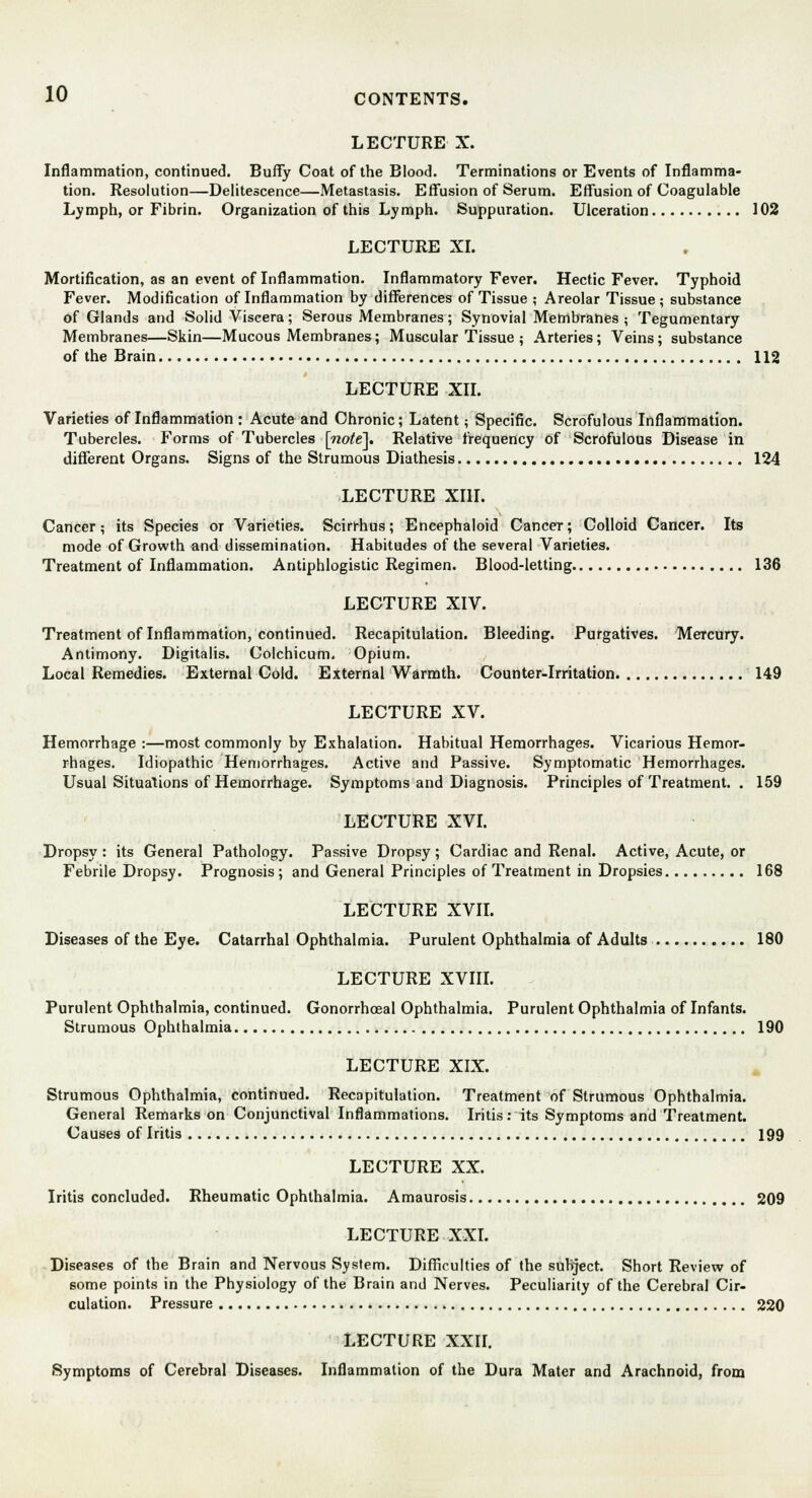 LECTURE X. Inflammation, continued. Buffy Coat of the Blood. Terminations or Events of Inflamma- tion. Resolution—Delitescence—Metastasis. Effusion of Serum. Effusion of Coagulable Lymph, or Fibrin. Organization of this Lymph. Suppuration. Ulceration 102 LECTURE XI. Mortification, as an event of Inflammation. Inflammatory Fever. Hectic Fever. Typhoid Fever. Modification of Inflammation by differences of Tissue ; Areolar Tissue; substance of Glands and Solid Viscera; Serous Membranes; Synovial Membranes ; Tegumentary Membranes—Skin—Mucous Membranes; Muscular Tissue ; Arteries; Veins; substance of the Brain 112 LECTURE XII. Varieties of Inflammation : Acute and Chronic; Latent; Specific. Scrofulous Inflammation. Tubercles. Forms of Tubercles [wo^e]. Relative frequency of Scrofulous Disease in different Organs. Signs of the Strumous Diathesis 124 LECTURE XIII. Cancer; its Species or Varieties. Scirrhus; Encephaloid Cancer; Colloid Cancer. Its mode of Growth and dissemination. Habitudes of the several Varieties. Treatment of Inflammation. Antiphlogistic Regimen. Blood-letting 136 LECTURE XIV. Treatment of Inflammation, continued. Recapitulation. Bleeding. Purgatives. Mercury. Antimony. Digitalis. Colchicum. Opium. Local Remedies. External Cold. External Warmth. Counter-Irritation 149 LECTURE XV. Hemorrhage :—most commonly by Exhalation. Habitual Hemorrhages. Vicarious Hemor- rhages. Idiopathic Hemorrhages. Active and Passive. Symptomatic Hemorrhages. Usual Situations of Hemorrhage. Symptoms and Diagnosis. Principles of Treatment. . 159 LECTURE XVI. Dropsy: its General Pathology. Passive Dropsy; Cardiac and Renal. Active, Acute, or Febrile Dropsy. Prognosis; and General Principles of Treatment in Dropsies 168 LECTURE XVII. Diseases of the Eye. Catarrhal Ophthalmia. Purulent Ophthalmia of Adults 180 LECTURE XVIII. Purulent Ophthalmia, continued. Gonorrhoeal Ophthalmia. Purulent Ophthalmia of Infants. Strumous Ophthalmia 190 LECTURE XIX. Strumous Ophthalmia, continued. Recapitulation. Treatment of Strumous Ophthalmia. General Remarks on Conjunctival Inflammations. Iritis: its Symptoms and Treatment. Causes of Iritis 199 LECTURE XX. Iritis concluded. Rheumatic Ophthalmia. Amaurosis 209 LECTURE XXI. Diseases of the Brain and Nervous System. Difficulties of the subject. Short Review of some points in the Physiology of the Brain and Nerves. Peculiarity of the Cerebral Cir- culation. Pressure 220 LECTURE XXII. Symptoms of Cerebral Diseases. Inflammation of the Dura Mater and Arachnoid, from