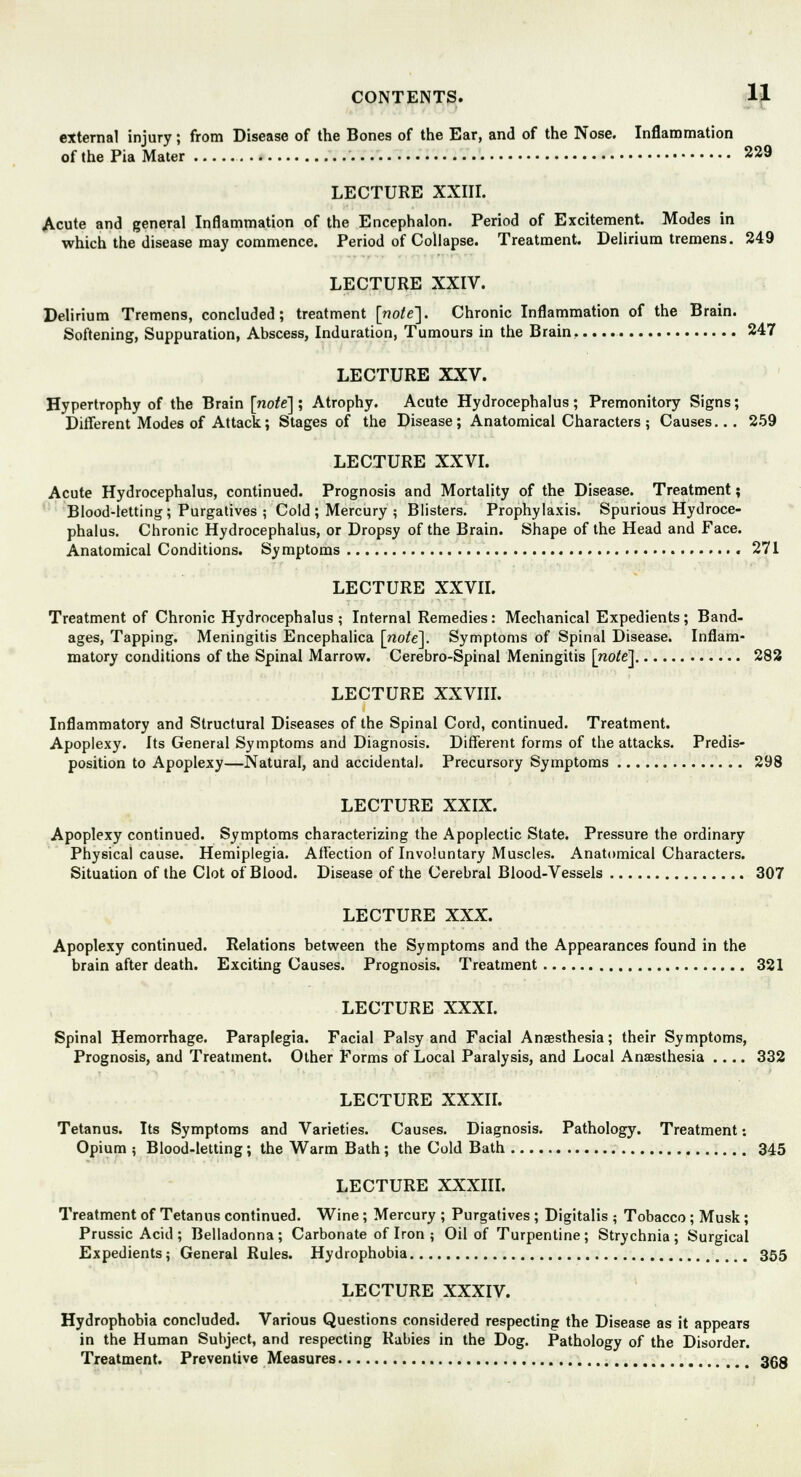 external injury; from Disease of the Bones of the Ear, and of the Nose. Inflammation of the Pia Mater 229 LECTURE XXIII. Acute and general Inflammation of the Encephalon. Period of Excitement. Modes in which the disease may commence. Period of Collapse. Treatment. Delirium tremens. 249 LECTURE XXIV. Delirium Tremens, concluded; treatment [note]. Chronic Inflammation of the Brain. Softening, Suppuration, Abscess, Induration, Tumours in the Brain, ... 247 LECTURE XXV. Hypertrophy of the Brain [note]; Atrophy. Acute Hydrocephalus ; Premonitory Signs; Different Modes of Attack; Stages of the Disease; Anatomical Characters ; Causes... 259 LECTURE XXVI. Acute Hydrocephalus, continued. Prognosis and Mortality of the Disease. Treatment; Blood-letting; Purgatives ; Cold; Mercury ; Blisters. Prophylaxis. Spurious Hydroce- phalus. Chronic Hydrocephalus, or Dropsy of the Brain. Shape of the Head and Face. Anatomical Conditions. Symptoms 271 LECTURE XXVII. Treatment of Chronic Hydrocephalus; Internal Remedies: Mechanical Expedients; Band- ages, Tapping. Meningitis Encephalica [no^el. Symptoms of Spinal Disease. Inflam- matory conditions of the Spinal Marrow. Cerebro-Spinal Meningitis [rao/e] 282 LECTURE XXVIII. Inflammatory and Structural Diseases of the Spinal Cord, continued. Treatment. Apoplexy. Its General Symptoms and Diagnosis. Different forms of the attacks. Predis- position to Apoplexy—Natural, and accidental. Precursory Symptoms 298 LECTURE XXIX. Apoplexy continued. Symptoms characterizing the Apoplectic State. Pressure the ordinary Physical cause. Hemiplegia. Affection of Involuntary Muscles. Anatomical Characters. Situation of the Clot of Blood. Disease of the Cerebral Blood-Vessels 307 LECTURE XXX. Apoplexy continued. Relations between the Symptoms and the Appearances found in the brain after death. Exciting Causes. Prognosis. Treatment 321 LECTURE XXXI. Spinal Hemorrhage. Paraplegia. Facial Palsy and Facial Anaesthesia; their Symptoms, Prognosis, and Treatment. Other Forms of Local Paralysis, and Local Anaesthesia .... 332 LECTURE XXXII. Tetanus. Its Symptoms and Varieties. Causes. Diagnosis. Pathology. Treatment: Opium ; Blood-letting; the Warm Bath; the Cold Bath 345 LECTURE XXXIII. Treatment of Tetanus continued. Wine ; Mercury ; Purgatives ; Digitalis ; Tobacco ; Musk; Prussic Acid; Belladonna; Carbonate of Iron ; Oil of Turpentine; Strychnia; Surgical Expedients; General Rules. Hydrophobia 355 LECTURE XXXIV. Hydrophobia concluded. Various Questions considered respecting the Disease as it appears in the Human Subject, and respecting Rabies in the Dog. Pathology of the Disorder. Treatment. Preventive Measures 353