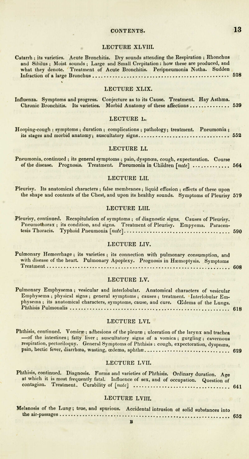 LECTURE XLVIII. Catarrh ; its varieties. Acute Bronchitis. Dry sounds attending the Respiration ; Rhonchus and Sibilus ; Moist sounds ; Large and Small Crepitation : how these are produced, and what they denote. Treatment of Acute Bronchitis. Peripneumonia Notha. Sudden Infraction of a large Bronchus 528 LECTURE XLIX. Influenza. Symptoms and progress. Conjecture as to its Cause. Treatment. Hay Asthma. Chronic Bronchitis. Its varieties. Morbid Anatomy of these affections 539 LECTURE L. Hooping-cough : symptoms ; duration ; complications ; pathology; treatment. Pneumonia ; its stages and morbid anatomy; auscultatory signs 552 LECTURE LI. Pneumonia, continued ; its general symptoms ; pain, dyspnoea, cough, expectoration. Course of the disease. Prognosis. Treatment. Pneumonia in Children [note] 564 LECTURE LII. Pleurisy. Its anatomical characters ; false membranes; liquid effusion ; effects of these upon the shape and contents of the Chest, and upon its healthy sounds. Symptoms of Pleurisy 579 LECTURE LIII. Pleurisy, continued. Recapitulation of symptoms ; of diagnostic signs. Causes of Pleurisy. Pneumothorax; its condition, and signs. Treatment of Pleurisy. Empyema. Paracen- tesis Thoracis. Typhoid Pneumonia [note'] 590 LECTURE LIV. Pulmonary Hemorrhage ; its varieties ; its connection with pulmonary consumption, and with disease of the heart. Pulmonary Apoplexy. Prognosis in Haemoptysis. Symptoms Treatment 608 LECTURE LV. Pulmonary Emphysema ; vesicular and interlobular. Anatomical characters of vesicular Emphysema ; physical signs ; general symptoms ; causes ; treatment. Interlobular Em- physema ; its anatomical characters, symptoms, cause, and cure. CEdema of the Lungs. Phthisis Pulmonalis 618 LECTURE LVI. Phthisis, continued. Vomica?; adhesions of the pleura? ; ulceration of the larynx and trachea —of the intestines; fatty liver; auscultatory signs of a vomica; gurgling; cavernous respiration, pectoriloquy. General Symptoms of Phthisis ; cough, expectoration, dyspnoea, pain, hectic fever, diarrhoea, wasting, oedema, aphtha?. 629 LECTURE LVII. Phthisis, continued. Diagnosis. Forms and varieties of Phthisis. Ordinary duration. Age at which it is most frequently fatal. Influence of sex, and of occupation. Question of contagion. Treatment. Curability of [note] # 641 LECTURE LVIII. Melanosis of the Lung; true, and spurious. Accidental intrusion ot solid substances into the air-passages 652 B