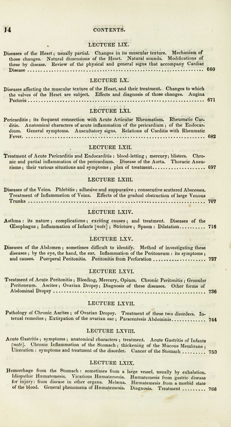 LECTURE LTX. Diseases of the Heart; usually partial. Changes in its muscular texture. Mechanism of those changes. Natural dimensions of the Heart. Natural sounds. Modifications of these by disease. Review of the physical and general signs that accompany Cardiac Disease 660 LECTURE LX. Diseases affecting the muscular texture of the Heart, and their treatment. Changes to which the valves of the Heart are subject. Effects and diagnosis of those changes. Angina Pectoris 671 LECTURE LXI. Pericarditis; its frequent connection with Acute Articular Rheumatism. Rheumatic Car- ditis. Anatomical characters of acute inflammation of the pericardium ; of the Endocar- dium. General symptoms. Auscultatory signs. Relations of Carditis with Rheumatic Fever 682 LECTURE LXII. Treatment of Acute Pericarditis and Endocarditis : blood-letting; mercury, blisters. Chro- nic and partial inflammation of the pericardium. Disease of the Aorta. Thoracic Aneu- risms ; their various situations and symptoms ; plan of treatment 697 LECTURE LXIII. Diseases of the Veins. Phlebitis ; adhesive and suppurative ; consecutive scattered Abscesses. Treatment of Inflammation of Veins. Effects of the gradual obstruction of large Venous Trunks 707 LECTURE LXIV. Asthma : its nature ; complications; exciting causes; and treatment. Diseases of the (Esophagus ; Inflammation of Infants [note] ; Stricture 5 Spasm : Dilatation 716 LECTURE LXV. Diseases of the Abdomen ; sometimes difficult to identify. Method of investigating these diseases ; by the eye, the hand, the ear. Inflammation of the Peritoneum : its symptoms ; and causes. Puerperal Peritonitis. Peritonitis from Perforation .....-,.-».-. 727 LECTURE LXVI. Treatment of Acute Peritonitis ; Bleeding, Mercury, Opium. Chronic Peritonitis ; Granular Peritoneum. Ascites; Ovarian Dropsy; Diagnosis of these diseases. Other forms of Abdominal Dropsy 735 LECTURE LXVII. Pathology of Chronic Ascites ; of Ovarian Dropsy. Treatment of these two disorders. In- ternal remedies ; Extirpation of the ovarian sac ; Paracentesis Abdominis 744 LECTURE LXVIII. Acute Gastritis ; symptoms ; anatomical characters ; treatment. Acute Gastritis of Infants [note}. Chronic Inflammation of the Stomach ; thickening of the Mucous Membrane • Ulceration : symptoms and treatment of the disorder. Cancer of the Stomach ' 753 LECTURE LXIX. Hemorrhage from the Stomach : sometimes from a large vessel, usually by exhalation. Idiopathic Hajmatemesis. Vicarious Haematemesis. Haematemesis from gastric disease for injury: from disease in other organs. Melaena. Haematemesis from a morbid state of the blood. General phenomena of Haematemesis. Diagnosis. Treatment 766