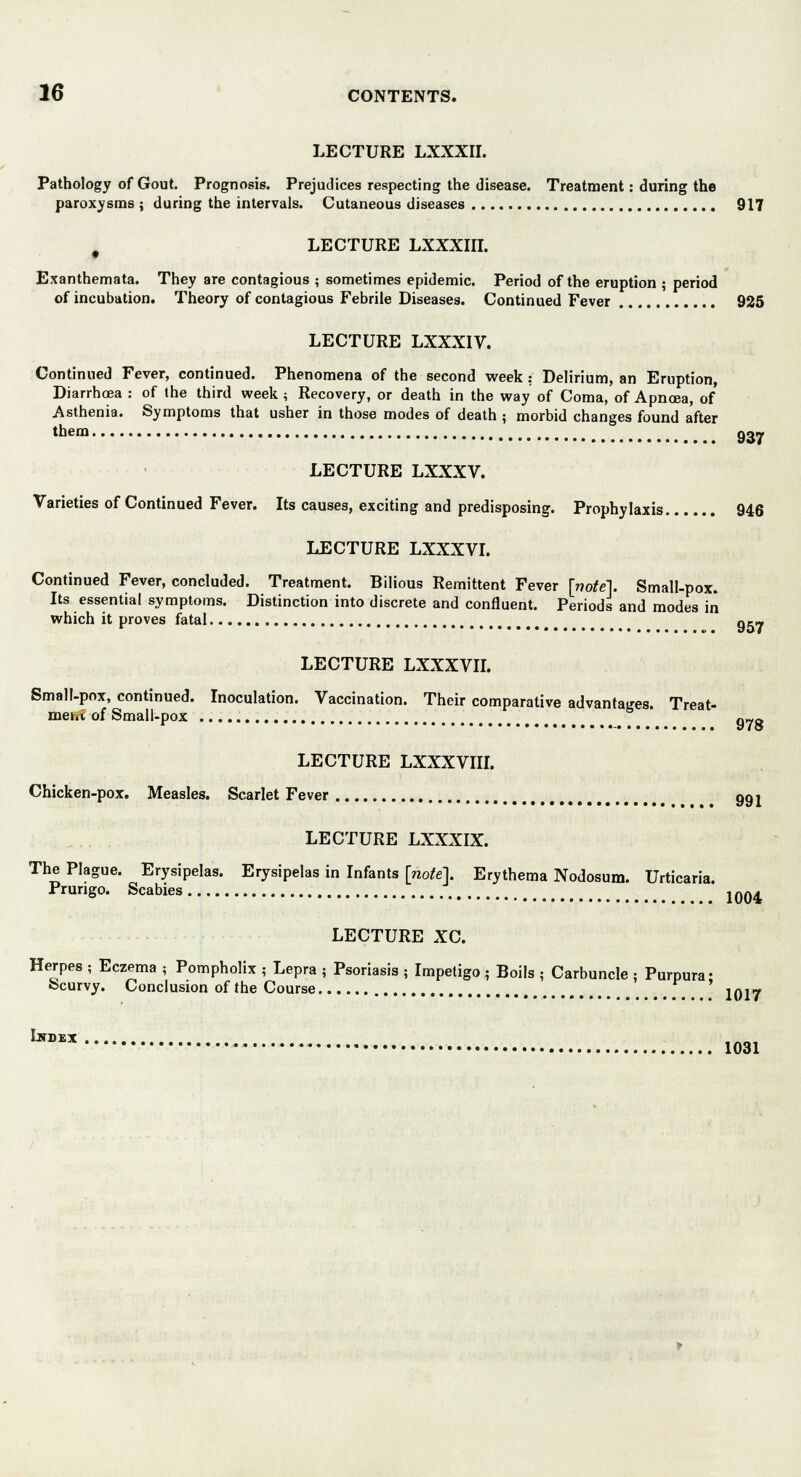 LECTURE LXXXII. Pathology of Gout. Prognosis. Prejudices respecting the disease. Treatment: during the paroxysms ; during the intervals. Cutaneous diseases 917 i LECTURE LXXXIII. Exanthemata. They are contagious ; sometimes epidemic. Period of the eruption ; period of incubation. Theory of contagious Febrile Diseases. Continued Fever 925 LECTURE LXXXIV. Continued Fever, continued. Phenomena of the second week: Delirium, an Eruption, Diarrhea : of the third week ; Recovery, or death in the way of Coma, of Apnoea, of Asthenia. Symptoms that usher in those modes of death ; morbid changes found after them 937 LECTURE LXXXV. Varieties of Continued Fever. Its causes, exciting and predisposing. Prophylaxis 946 LECTURE LXXXVI. Continued Fever, concluded. Treatment. Bilious Remittent Fever [note]. Small-pox. Its essential symptoms. Distinction into discrete and confluent. Periods and modes in which it proves fatal o5_ LECTURE LXXXVII. Small-pox, continued. Inoculation. Vaccination. Their comparative advantages. Treat- meht of Small-pox q„ft LECTURE LXXXVIII. Chicken-pox. Measles. Scarlet Fever 991 LECTURE LXXXIX. The Plague. Erysipelas. Erysipelas in Infants [note]. Erythema Nodosum. Urticaria. Prurigo. Scabies j0«^ LECTURE XC. Herpes ; Eczema ; Pompholix ; Lepra ; Psoriasis ; Impetigo ; Boils ; Carbuncle : Purpura- Scurvy. Conclusion of the Course , # 1017 WX 1031