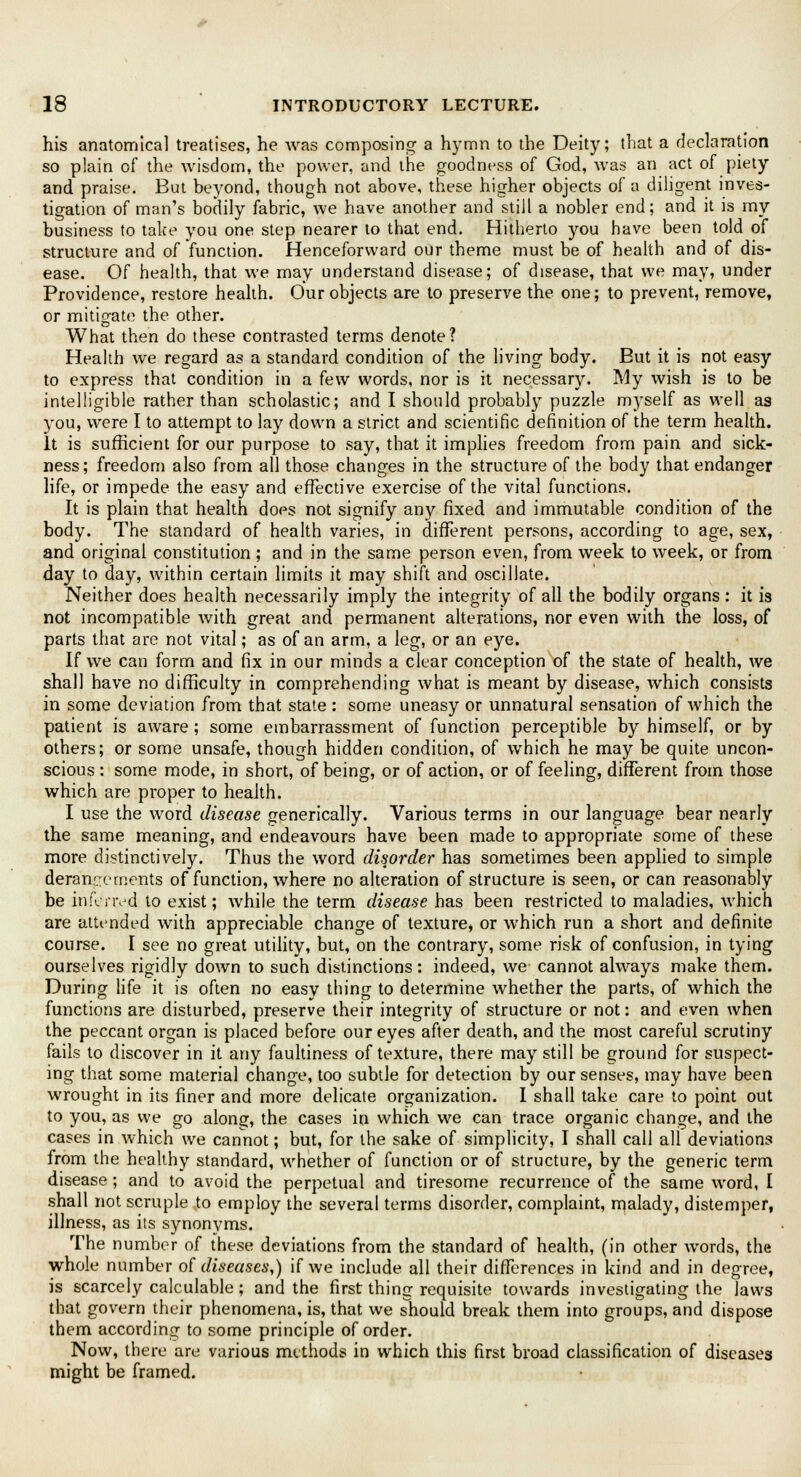 his anatomical treatises, he was composing a hymn to the Deity; that a declaration so plain of the wisdom, the power, and the goodness of God, was an act of piety and praise. But beyond, though not above, these higher objects of a diligent inves- tigation of man's bodily fabric, we have another and still a nobler end; and it is my business to take you one step nearer to that end. Hitherto you have been told of structure and of function. Henceforward our theme must be of health and of dis- ease. Of health, that we may understand disease; of disease, that we may, under Providence, restore health. Our objects are to preserve the one; to prevent, remove, or mitigate the other. What then do these contrasted terms denote? Health we regard as a standard condition of the living body. But it is not easy to express that condition in a few words, nor is it necessary. My wish is to be intelligible rather than scholastic; and I should probably puzzle myself as well as you, were I to attempt to lay down a strict and scientific definition of the term health. It is sufficient for our purpose to say, that it implies freedom from pain and sick- ness ; freedom also from all those changes in the structure of the body that endanger life, or impede the easy and effective exercise of the vital functions. It is plain that health does not signify any fixed and immutable condition of the body. The standard of health varies, in different persons, according to age, sex, and original constitution ; and in the same person even, from week to week, or from day to day, within certain limits it may shift and oscillate. Neither does health necessarily imply the integrity of all the bodily organs : it is not incompatible with great and permanent alterations, nor even with the loss, of parts that are not vital; as of an arm, a leg, or an eye. If we can form and fix in our minds a clear conception of the state of health, we shall have no difficulty in comprehending what is meant by disease, which consists in some deviation from that state : some uneasy or unnatural sensation of which the patient is aware; some embarrassment of function perceptible by himself, or by others; or some unsafe, though hidden condition, of which he may be quite uncon- scious : some mode, in short, of being, or of action, or of feeling, different from those which are proper to health. I use the word disease generically. Various terms in our language bear nearly the same meaning, and endeavours have been made to appropriate some of these more distinctively. Thus the word disorder has sometimes been applied to simple derangements of function, where no alteration of structure is seen, or can reasonably be inferred to exist; while the term disease has been restricted to maladies, which are attended with appreciable change of texture, or which run a short and definite course. I see no great utility, but, on the contrary, some risk of confusion, in tying ourselves rigidly doAvn to such distinctions: indeed, we cannot always make them. During life it is often no easy thing to determine whether the parts, of which the functions are disturbed, preserve their integrity of structure or not: and even when the peccant organ is placed before our eyes after death, and the most careful scrutiny fails to discover in it any faultiness of texture, there may still be ground for suspect- ing that some material change, too subtle for detection by our senses, may have been wrought in its finer and more delicate organization. I shall take care to point out to you, as we go along, the cases in which we can trace organic change, and the cases in which we cannot; but, for the sake of simplicity, I shall call all deviations from the healthy standard, whether of function or of structure, by the generic term disease; and to avoid the perpetual and tiresome recurrence of the same word, I shall not scruple to employ the several terms disorder, complaint, malady, distemper, illness, as its synonyms. The number of these deviations from the standard of health, (in other words, the whole number of diseases,) if we include all their differences in kind and in degree, is scarcely calculable; and the first thing requisite towards investigating the laws that govern their phenomena, is, that we should break them into groups, and dispose them according to some principle of order. Now, there are various methods in which this first broad classification of diseases might be framed.