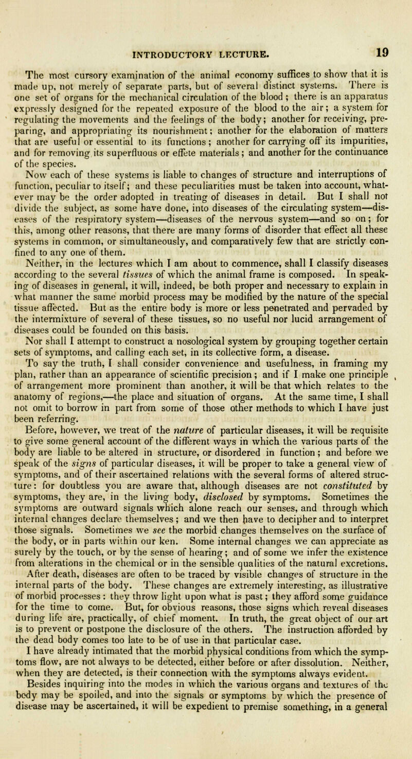 The most cursory examination of the animal economy suffices to show that it is made up, not merely of separate parts, but of several distinct systems. There is one set of organs for the mechanical circulation of the blood ; there is an apparatus expressly designed for the repeated exposure of the blood to the air; a system for regulating the movements and the feelings of the body; another for receiving, pre- paring, and appropriating its nourishment; another for the elaboration of matters that are useful or essential to its functions; another for carrying off its impurities, and for removing its superfluous or effete materials; and another for the continuance of the species. Now each of these systems is liable to changes of structure and interruptions of function, peculiar to itself; and these peculiarities must be taken into account, what- ever may be the order adopted in treating of diseases in detail. But I shall not divide the subject, as some have done, into diseases of the circulating system—dis- eases of the respiratory system—diseases of the nervous system—and so on; for this, among other reasons, that there are many forms of disorder that effect all these systems in common, or simultaneously, and comparatively few that are strictly con- fined to any one of them. Neither, in the lectures which I am about to commence, shall I classify diseases according to the several tissues of which the animal frame is composed. In speak- ing of diseases in general, it will, indeed, be both proper and necessary to explain in what manner the same morbid process may be modified by the nature of the special tissue affected. But as the entire body is more or less penetrated and pervaded by the intermixture of several of these tissues, so no useful nor lucid arrangement of diseases could be founded on this basis. Nor shall I attempt to construct a nosological system by grouping together certain sets of symptoms, and calling each set, in its collective form, a disease. To say the truth, I shall consider convenience and usefulness, in framing my plan, rather than an appearance of scientific precision; and if I make one principle of arrangement more prominent than another, it will be that which relates to the anatomy of regions,—the place and situation of organs. At the same time, I shall not omit to borrow in part from some of those other methods to which I have just been referring. Before, however, we treat of the nature of particular diseases, it will be requisite to give some general account of the different ways in which the various parts of the body are liable to be altered in structure, or disordered in function; and before we speak of the signs of particular diseases, it will be proper to take a general view of symptoms, and of their ascertained relations with the several forms of altered struc- ture : for doubtless you are aware that, although diseases are not constituted by symptoms, they are, in the living body, disclosed by symptoms. Sometimes the symptoms are outward signals which alone reach our senses, and through which internal changes declare themselves ; and we then have to decipher and to interpret those signals. Sometimes we see the morbid changes themselves on the surface of the body, or in parts within our ken. Some internal changes we can appreciate as surely by the touch, or by the sense of hearing; and of some we infer the existence from alterations in the chemical or in the sensible qualities of the natural excretions. After death, diseases are often to be traced by visible changes of structure in the internal parts of the body. These changes are extremely interesting, as illustrative of morbid processes : they throw light upon what is past; they afford some guidance for the time to come. But, for obvious reasons, those signs which reveal diseases during life are, practically, of chief moment. In truth, the great object of our art is to prevent or postpone the disclosure of the others. The instruction afforded by the dead body comes too late to be of use in that particular case. I have already intimated that the morbid physical conditions from which the symp- toms flow, are not always to be detected, either before or after dissolution. Neither, when they are detected, is their connection with the symptoms always evident. Besides inquiring into the modes in which the various organs and textures of the body may be spoiled, and into the signals or symptoms by which the presence of disease may be ascertained, it will be expedient to premise something, in a general