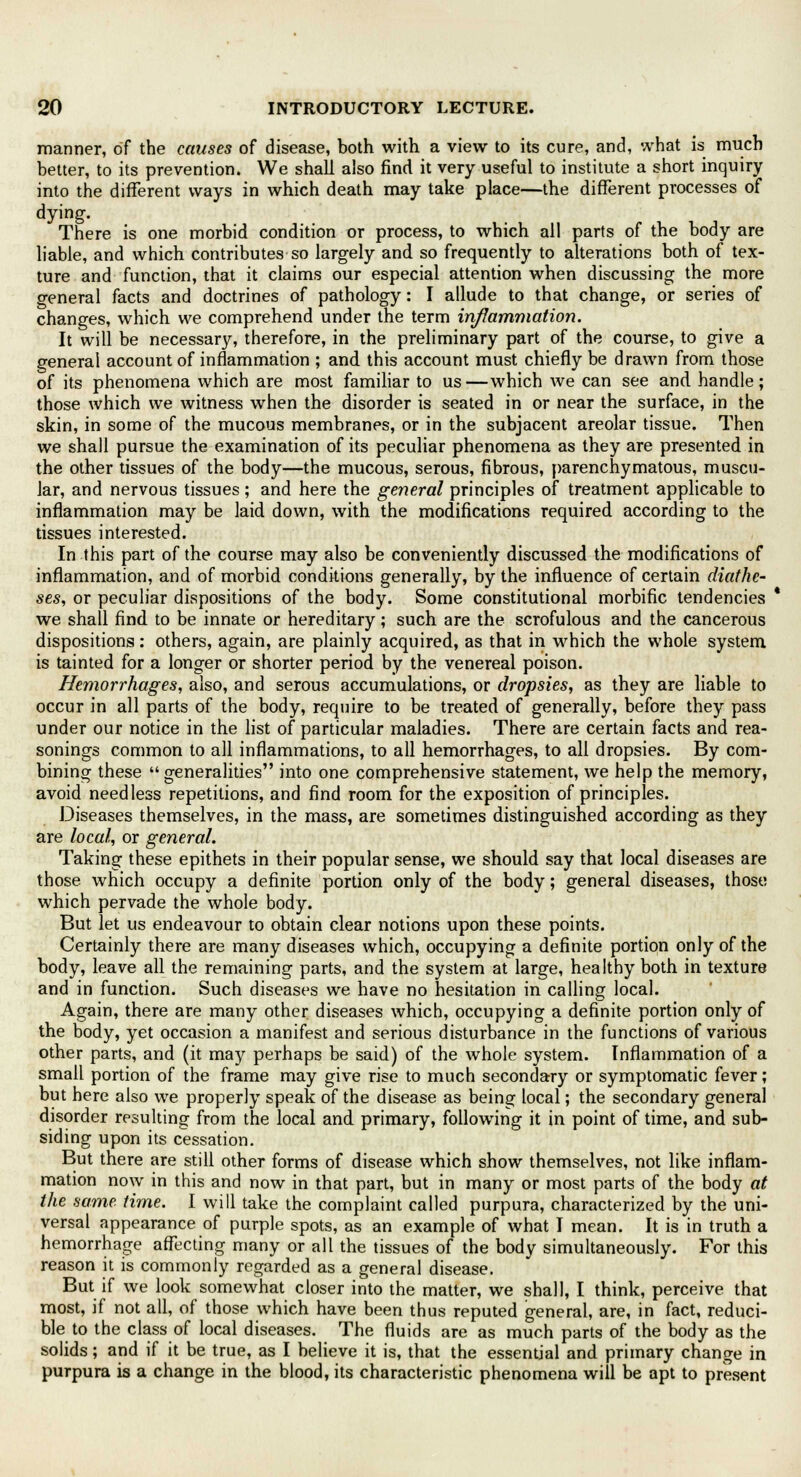 manner, of the causes of disease, both with a view to its cure, and, what is much better, to its prevention. We shall also find it very useful to institute a short inquiry into the different ways in which death may take place—the different processes of dying. There is one morbid condition or process, to which all parts of the body are liable, and which contributes so largely and so frequently to alterations both of tex- ture and function, that it claims our especial attention when discussing the more general facts and doctrines of pathology: I allude to that change, or series of changes, which we comprehend under the term inflammation. It will be necessary, therefore, in the preliminary part of the course, to give a general account of inflammation ; and this account must chiefly be drawn from those of its phenomena which are most familiar to us—which we can see and handle; those which we witness when the disorder is seated in or near the surface, in the skin, in some of the mucous membranes, or in the subjacent areolar tissue. Then we shall pursue the examination of its peculiar phenomena as they are presented in the other tissues of the body—the mucous, serous, fibrous, parenchymatous, muscu- lar, and nervous tissues ; and here the general principles of treatment applicable to inflammation may be laid down, with the modifications required according to the tissues interested. In this part of the course may also be conveniently discussed the modifications of inflammation, and of morbid conditions generally, by the influence of certain diathe- ses, or peculiar dispositions of the body. Some constitutional morbific tendencies we shall find to be innate or hereditary; such are the scrofulous and the cancerous dispositions: others, again, are plainly acquired, as that in which the whole system is tainted for a longer or shorter period by the venereal poison. Hemorrhages, also, and serous accumulations, or dropsies, as they are liable to occur in all parts of the body, require to be treated of generally, before they pass under our notice in the list of particular maladies. There are certain facts and rea- sonings common to all inflammations, to all hemorrhages, to all dropsies. By com- bining these generalities into one comprehensive statement, we help the memory, avoid needless repetitions, and find room for the exposition of principles. Diseases themselves, in the mass, are sometimes distinguished according as they are local, or general. Taking these epithets in their popular sense, we should say that local diseases are those which occupy a definite portion only of the body; general diseases, those which pervade the whole body. But let us endeavour to obtain clear notions upon these points. Certainly there are many diseases which, occupying a definite portion only of the body, leave all the remaining parts, and the system at large, healthy both in texture and in function. Such diseases we have no hesitation in calling local. Again, there are many other diseases which, occupying a definite portion only of the body, yet occasion a manifest and serious disturbance in the functions of various other parts, and (it may perhaps be said) of the whole system. Inflammation of a small portion of the frame may give rise to much secondary or symptomatic fever; but here also we properly speak of the disease as being local; the secondary general disorder resulting from the local and primary, following it in point of time, and sub- siding upon its cessation. But there are still other forms of disease which show themselves, not like inflam- mation now in this and now in that part, but in many or most parts of the body at the same. time. I will take the complaint called purpura, characterized by the uni- versal appearance of purple spots, as an example of what I mean. It is in truth a hemorrhage affecting many or all the tissues of the body simultaneously. For this reason it is commonly regarded as a general disease. But if we look somewhat closer into the matter, we shall, I think, perceive that most, if not all, of those which have been thus reputed general, are, in fact, reduci- ble to the class of local diseases. The fluids are as much parts of the body as the solids; and if it be true, as I believe it is, that the essential and primary change in purpura is a change in the blood, its characteristic phenomena will be apt to present