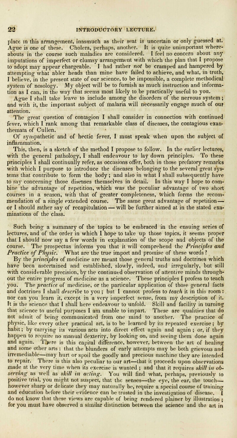 place in this arrangement, inasmuch as their seat is uncertain or only guessed at. Ague is one of these. Cholera, perhaps, another. It is quite unimportant where- abouts in the course such maladies are considered. I feel no concern about any imputations of imperfect or clumsy arrangement with which the plan that I propose to adopt may appear chargeable. I had rather not be cramped and hampered by attempting what abler heads than mine have failed to achieve, and what, in truth, I believe, in the present state of our science, to be impossible, a complete methodical system of nosology. My object will be to furnish as much instruction and informa- tion as I can, in the way that seems most likely to be practically useful to you. Ao-ue I shall take leave to include among the disorders of the nervous system; and with it, the important subject of malaria will necessarily engage much of our attention. The great question of contagion I shall consider in connection with continued fever, which I rank among that remarkable class of diseases, the contagious exan- themata of Cullen. Of sympathetic and of hectic fever, I must speak when upon the subject of inflammation. This, then, is a sketch of the method I propose to follow. In the earlier lectures, with the general pathology, I shall endeavour to lay down principles. To these principles I shall continually refer, as occasions offer, both in those prefatory remarks with which I purpose to introduce the diseases belonging to the several great sys- tems that contribute to form the body; and also in what I shall subsequently have to say concerning those diseases themselves in detail. In this way I hope to com- bine the advantage of repetition, which was the peculiar advantage of two short courses in a season, with that of greater completeness, which forms the recom- mendation of a single extended course. The same great advantage of repetition — or I should rather say of recapitulation — will be further aimed at in the stated exa- minations of the class. Such being a summary of the topics to be embraced in the ensuing series of lectures, and of the order in which I hope to take up those topics, it seems proper that I should now say a few words in explanation of the scope and objects of the course. The prospectus informs you that it will comprehend the Principles and Practice of Physic. What are the true import and promise of these, words? . By the principles of medicine are meant those general truths and doctrines which have been ascertained and established, slowly, indeed, and irregularly, but still with considerable precision, by the continued observation of attentive minds through- out the entire progress of medicine as a science. These principles I profess to teach you. The practice of medicine, or the particular application of those general facts and doctrines I shall describe to you ; but I cannot profess to teach it in this room: nor can you learn it, except in a very imperfect sense, from my description of it. It is the science that I shall here endeavour to unfold. Skill and facility in turning that science to useful purposes I am unable to impart. These are qualities that do not admit of being communicated from one mind to another. The practice of physic, like every other practical art, is to be learned by its repeated exercise; by habit; by carrying its various acts into direct effect again and again ; or, if they happen to require no manual dexterity, by looking on, and seeing them done again and again. T.'jere is this capital difference, however, between the art of healing and some other arts : that the blunders of early attempts may be both grievous and irremediable—may hurt or spoil the goodly and precious machine they are intended to repair. There is this also peculiar to our art—that it proceeds upon observations made at the very time when its exercise is wanted ; and that it requires s/cill in ob- serving as well as skill in acting. You will find what, perhaps, previously to positive trial, you might not suspect, that the senses—the eye, the ear, the touch— however sharp or delicate they may naturally be, require a special course of training and education before their evidence can be trusted in the investigation of disease. I do not know that these views are capable of being rendered plainer by illustration ; for you must have observed a similar distinction between the science and the art in