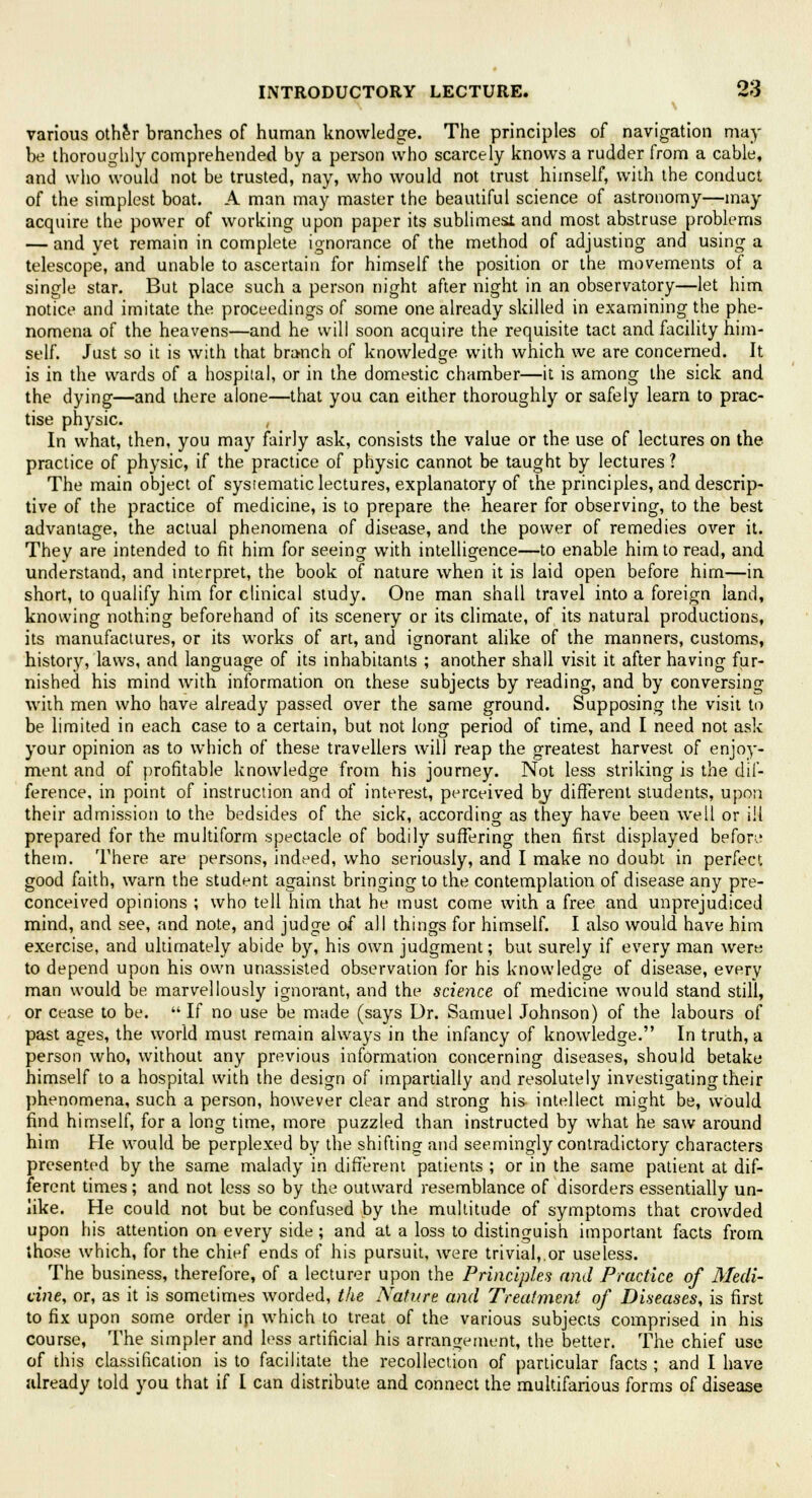 various other branches of human knowledge. The principles of navigation may be thoroughly comprehended by a person who scarcely knows a rudder from a cable, and who would not be trusted, nay, who would not trust himself, with the conduct of the simplest boat. A man may master the beautiful science of astronomy—may acquire the power of working upon paper its sublimes! and most abstruse problems — and yet remain in complete ignorance of the method of adjusting and using a telescope, and unable to ascertain for himself the position or the movements of a single star. But place such a person night after night in an observatory—let him notice and imitate the proceedings of some one already skilled in examining the phe- nomena of the heavens—and he will soon acquire the requisite tact and facility him- self. Just so it is with that branch of knowledge with which we are concerned. It is in the wards of a hospital, or in the domestic chamber—it is among the sick and the dying—and there alone—that you can either thoroughly or safely learn to prac- tise physic. In what, then, you may fairly ask, consists the value or the use of lectures on the practice of physic, if the practice of physic cannot be taught by lectures? The main object of systematic lectures, explanatory of the principles, and descrip- tive of the practice of medicine, is to prepare the. hearer for observing, to the best advantage, the actual phenomena of disease, and the power of remedies over it. They are intended to fit him for seeing with intelligence—to enable him to read, and understand, and interpret, the book of nature when it is laid open before him—in short, to qualify him for clinical study. One man shall travel into a foreign land, knowing nothing beforehand of its scenery or its climate, of its natural productions, its manufactures, or its works of art, and ignorant alike of the manners, customs, history, laws, and language of its inhabitants ; another shall visit it after having fur- nished his mind with information on these subjects by reading, and by conversing with men who have already passed over the same ground. Supposing the visit to be limited in each case to a certain, but not long period of time, and I need not ask your opinion as to which of these travellers will reap the greatest harvest of enjoy- ment and of profitable knowledge from his journey. Not less striking is the dif- ference, in point of instruction and of interest, perceived by different students, upon their admission to the bedsides of the sick, according as they have been well or ill prepared for the multiform spectacle of bodily suffering then first displayed befon* them. There are persons, indeed, who seriously, and I make no doubt in perfect good faith, warn the student against bringing to the contemplation of disease any pre- conceived opinions ; who tell him that he must come with a free and unprejudiced mind, and see, and note, and judge of all things for himself. I also would have him exercise, and ultimately abide by, his own judgment; but surely if every man were to depend upon his own unassisted observation for his knowledge of disease, every man would be marvellously ignorant, and the science of medicine would stand still, or cease to be.  If no use be made (says Dr. Samuel Johnson) of the labours of past ages, the world must remain always in the infancy of knowledge. In truth, a person who, without any previous information concerning diseases, should betake himself to a hospital with the design of impartially and resolutely investigating their phenomena, such a person, however clear and strong his- intellect might be, would find himself, for a long time, more puzzled than instructed by what he saw around him He would be perplexed by the shifting and seemingly contradictory characters presented by the same malady in different patients ; or in the same patient at dif- ferent times; and not less so by the outward resemblance of disorders essentially un- like. He could not but be confused by the multitude of symptoms that crowded upon his attention on every side; and at a loss to distinguish important facts from those which, for the chief ends of his pursuit, were trivial,,or useless. The business, therefore, of a lecturer upon the Principles and Practice of Medi- cine, or, as it is sometimes worded, the Nature and Treatment of Diseases, is first to fix upon some order in which to treat of the various subjects comprised in his course, The simpler and less artificial his arrangement, the better. The chief use of this classification is to facilitate the recollection of particular facts ; and I have already told you that if I can distribute and connect the multifarious forms of disease