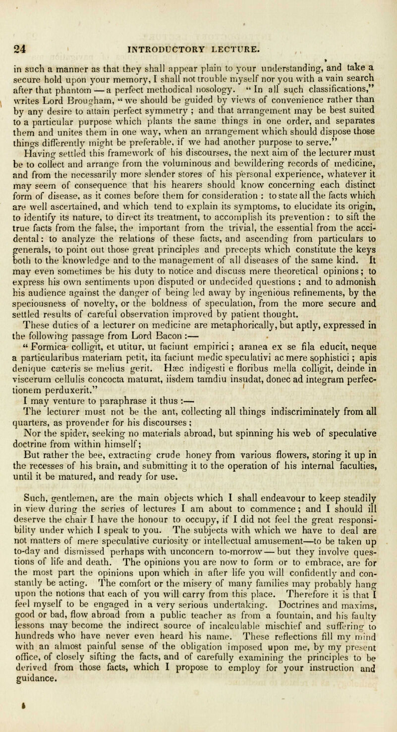 in such a manner as that they shall appear plain to your understanding, and take a secure hold upon your memory, I shall not trouble myself nor you with a vain search after that phantom—a perfect methodical nosology. In all such classifications, writes Lord Brougham, Ave should be guided by views of convenience rather than by any desire to attain perfect symmetry ; and that arrangement may be best suited to a particular purpose which plants the same things in one order, and separates them and unites them in one way, when an arrangement which should dispose those things differently might be preferable, if we had another purpose to serve. Havino- settled this framework of his discourses, the next aim of the lecturer must be to collect and arrange from the voluminous and bewildering records of medicine, and from the necessarily more slender stores of his personal experience, whatever it may seem of consequence that his hearers should know concerning each distinct form of disease, as it comes before them for consideration : to state all the facts which are well ascertained, and which tend to explain its symptoms, to elucidate its origin, to identify its nature, to direct its treatment, to accomplish its prevention : to sift the true facts from the false, the important from the trivial, the essential from the acci- dental : to analyze the relations of these facts, and ascending from particulars to generals, to point out those great principles and precepts which constitute the keys both to the knowledge and to the management of all diseases of the same kind. It may even sometimes be his duty to notice and discuss mere theoretical opinions; to express his own sentiments upon disputed or undecided questions ; and to admonish his audience against the danger of being led away by ingenious refinements, by the speciousness of novelty, or the boldness of speculation, from the more secure and settled results of careful observation improved by patient thought. These duties of a lecturer on medicine are metaphorically, but aptly, expressed in the following passage from Lord Bacon :— Formica colligit, et utitur, ut faciunt empirici; aranea ex se fila educit, neque a particularibus materiam petit, ita faciunt medic speculativi acmere sophistici; apis denique ceeteris se melius gerit. Hrec indigesti e floribus mella colligit, deinde in viscerum cellulis concocta maturat, iisdem tamdiu insudat, donee ad integram perfec- tionem perduxerit. I may venture to paraphrase it thus :— The lecturer must not be the ant, collecting all things indiscriminately from all quarters, as provender for his discourses ; Nor the spider, seeking no materials abroad, but spinning his web of speculative doctrine from within himself; But rather the bee, extracting crude honey from various flowers, storing it up in the recesses of his brain, and submitting it to the operation of his internal faculties, until it be matured, and ready for use. Such, gentlemen, are the main objects which I shall endeavour to keep steadily in view during the series of lectures I am about to commence; and I should ill deserve the chair I have the honour to occupy, if I did not feel the great responsi- bility under which I speak to you. The subjects Avith which we have to deal are not matters of mere speculative curiosity or intellectual amusement—to be taken up to-day and dismissed perhaps with unconcern to-morrow—but they invoke ques- tions of life and death. The opinions you are noAv to form or to embrace, are for the most part the opinions upon Avhich in after life you will confidently and con- stantly be acting. The comfort or the misery of many families may probably hang upon the notions that each of you will carry from this place. Therefore it is that I feel myself to be engaged in a very serious undertaking. Doctrines and maxims, good or bad, Aoav abroad from a public teacher as from a fountain, and his faulty lessons may become the indirect source of incalculable mischief and suffering to hundreds who have never even heard his name. These reflections fill my niind Avith an almost painful sense of the obligation imposed upon me, by my present office, of closely sifting the facts, and of carefully examining the principles to be derived from those facts, which I propose to employ for your instruction and guidance.