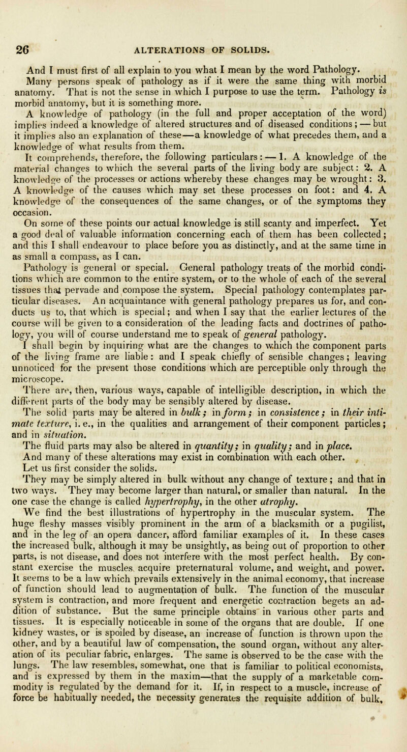 And I must first of all explain to you what I mean by the word Pathology. Many persons speak of pathology as if it were the same thing with morbid anatomy. That is not the sense in which I purpose to use the term. Pathology is morbid anatomy, but it is something more. A knowledge of pathology (in the full and proper acceptation of the word) implies indeed a knowledge of altered structures and of diseased conditions; — but it implies also an explanation of these—a knowledge of what precedes them, and a knowledge of what results from them. It comprehends, therefore, the following particulars: — 1. A knowledge of the material changes to which the several parts of the living body are subject: % A knowledge of the processes or actions whereby these changes may be wrought: 3. A knowledge of the causes which may set these processes on foot: and 4. A knowledge of the consequences of the same changes, or of the symptoms they occasion. On some of these points our actual knowledge is still scanty and imperfect. Yet a good deal of valuable information concerning each of them has been collected; and this I shall endeavour to place before you as distinctly, and at the same time in as small a compass, as I can. Pathology is general or special. General pathology treats of the morbid condi- tions which are common to the entire system, or to the whole of each of the several tissues thai pervade and compose the system. Special pathology contemplates par- ticular diseases. An acquaintance with general pathology prepares us for, and con- ducts us to, that which is special; and when I say that the earlier lectures of the course will be given to a consideration of the leading facts and doctrines of patho- logy, you will of course understand me to speak of general pathology. I shall begin by inquiring what are the changes to which the component parts of the living frame are liable: and I speak chiefly of sensible changes; leaving unnoticed for the present those conditions which are perceptible only through the microscope. There are, then, various ways, capable of intelligible description, in which the different parts of the body may be sensibly altered by disease. The solid parts may be altered in bulk; in form; in consistence; in their inti- mate texture, i. e., in the qualities and arrangement of their component particles; and in situation. The fluid parts may also be altered in quantity; in quality; and in place. And many of these alterations may exist in combination with each other. Let us first consider the solids. They may be simply altered in bulk without any change of texture; and that in two ways. They may become larger than natural, or smaller than natural. In the one case the change is called hypertrophy, in the other atrophy. We find the best illustrations of hypertrophy in the muscular system. The huge fleshy masses visibly prominent in the arm of a blacksmith or a pugilist, and in the leg of an opera dancer, afford familiar examples of it. In these cases the increased bulk, although it may be unsightly, as being out of proportion to other parts, is not disease, and does not interfere with the most perfect health. By con- stant exercise the muscles acquire preternatural volume, and weight, and power. It seems to be a law which prevails extensively in the animal economy, that increase of function should lead to augmentation of bulk. The function of the muscular system is contraction, and more frequent and energetic contraction begets an ad- dition of substance. But the same principle obtains in various other parts and tissues. It is especially noticeable in some of the organs that are double. If one kidney wastes, or is spoiled by disease, an increase of function is thrown upon the other, and by a beautiful law of compensation, the sound organ, without any alter- ation of its peculiar fabric, enlarges. The same is observed to be the case with the lungs. The law resembles, somewhat, one that is familiar to political economists, and is expressed by them in the maxim—that the supply of a marketable com- modity is regulated by the demand for it. If, in respect to a muscle, increase of force be habitually needed, the necessity generates the requisite addition of bulk.