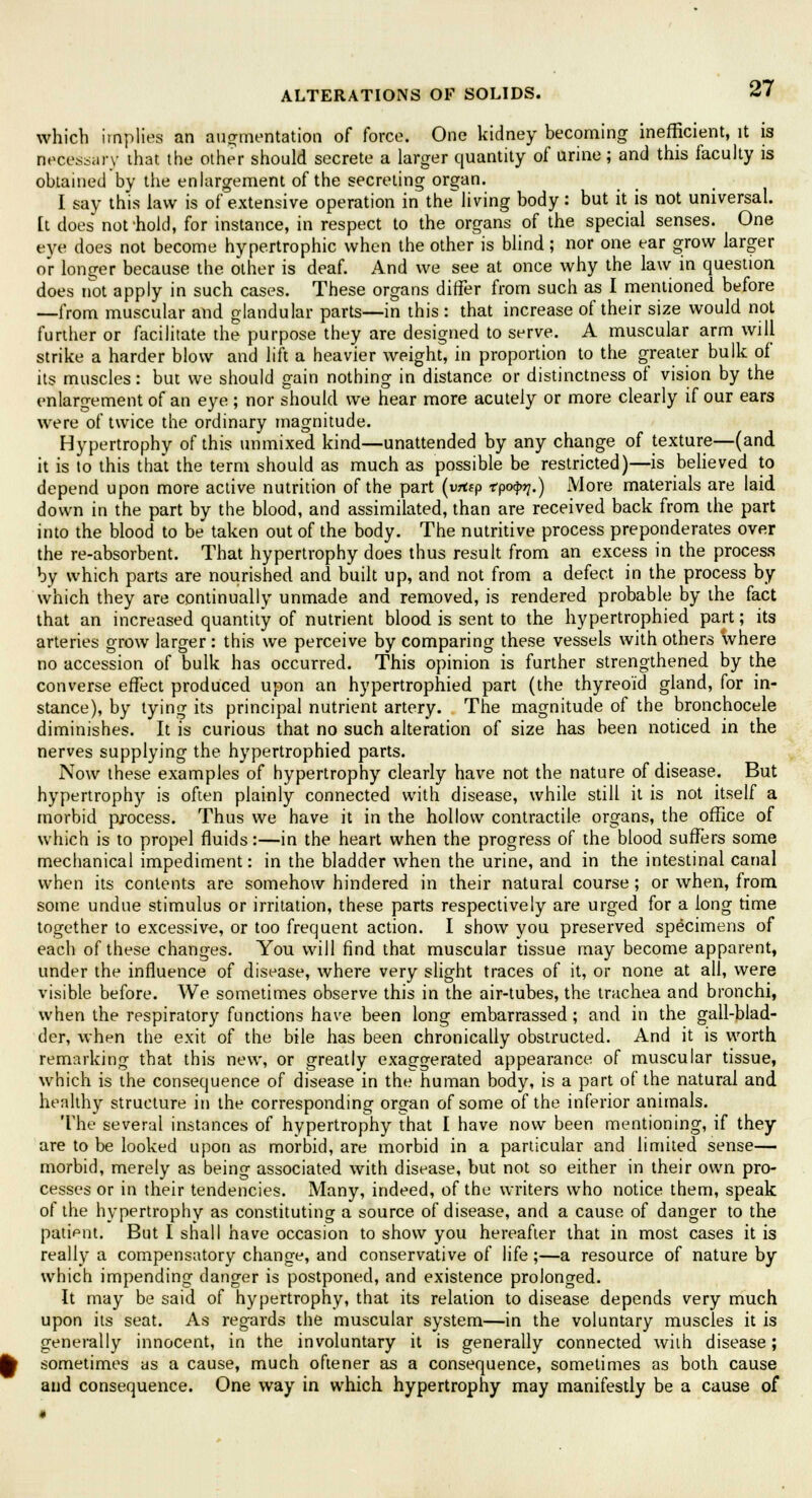 which implies an augmentation of force. One kidney becoming inefficient, it is necessary that the other should secrete a larger quantity of urine; and this faculty is obtained by the enlargement of the secreting organ. I say this law is of extensive operation in the living body: but it is not universal. [t does not-hold, for instance, in respect to the organs of the special senses. One eye does not become hypertrophic when the other is blind; nor one ear grow larger or longer because the other is deaf. And we see at once why the law in question does not apply in such cases. These organs differ from such as I mentioned before —from muscular and glandular parts—in this : that increase of their size would not further or facilitate the purpose they are designed to serve. A muscular arm will strike a harder blow and lift a heavier weight, in proportion to the greater bulk of its muscles: but we should gain nothing in distance or distinctness of vision by the enlargement of an eye ; nor should we hear more acutely or more clearly if our ears were of twice the ordinary magnitude. Hypertrophy of this unmixed kind—unattended by any change of texture—(and it is to this that the term should as much as possible be restricted)—is believed to depend upon more active nutrition of the part (vrtep rpo^.) More materials are laid down in the part by the blood, and assimilated, than are received back from the part into the blood to be taken out of the body. The nutritive process preponderates over the re-absorbent. That hypertrophy does thus result from an excess in the process by which parts are nourished and built up, and not from a defect in the process by which they are continually unmade and removed, is rendered probable by the fact that an increased quantity of nutrient blood is sent to the hypertrophied part; its arteries grow larger : this we perceive by comparing these vessels with others where no accession of bulk has occurred. This opinion is further strengthened by the converse effect produced upon an hypertrophied part (the thyreoid gland, for in- stance), by tying its principal nutrient artery. The magnitude of the bronchocele diminishes. It is curious that no such alteration of size has been noticed in the nerves supplying the hypertrophied parts. Now these examples of hypertrophy clearly have not the nature of disease. But hypertrophy is often plainly connected with disease, while still it is not itself a morbid process. Thus we have it in the hollow contractile organs, the office of which is to propel fluids:—in the heart when the progress of the blood suffers some mechanical impediment: in the bladder when the urine, and in the intestinal canal when its contents are somehow hindered in their natural course ; or when, from some undue stimulus or irritation, these parts respectively are urged for a long time together to excessive, or too frequent action. I show you preserved specimens of each of these changes. You will find that muscular tissue may become apparent, under the influence of disease, where very slight traces of it, or none at all, were visible before. We sometimes observe this in the air-tubes, the trachea and bronchi, when the respiratory functions have been long embarrassed; and in the gall-blad- der, when the exit of the bile has been chronically obstructed. And it is worth remarking that this new, or greatly exaggerated appearance of muscular tissue, which is the consequence of disease in the human body, is a part of the natural and healthy structure in the corresponding organ of some of the inferior animals. The several instances of hypertrophy that I have now been mentioning, if they are to be looked upon as morbid, are morbid in a particular and limited sense— morbid, merely as being associated with disease, but not so either in their own pro- cesses or in their tendencies. Many, indeed, of the writers who notice them, speak of the hypertrophy as constituting a source of disease, and a cause of danger to the patient. But I shall have occasion to show you hereafter that in most cases it is really a compensatory change, and conservative of life;—a resource of nature by which impending danger is postponed, and existence prolonged. It may be said of hypertrophy, that its relation to disease depends very much upon its seat. As regards the muscular system—in the voluntary muscles it is generally innocent, in the involuntary it is generally connected with disease; sometimes as a cause, much oftener as a consequence, sometimes as both cause and consequence. One way in which hypertrophy may manifestly be a cause of