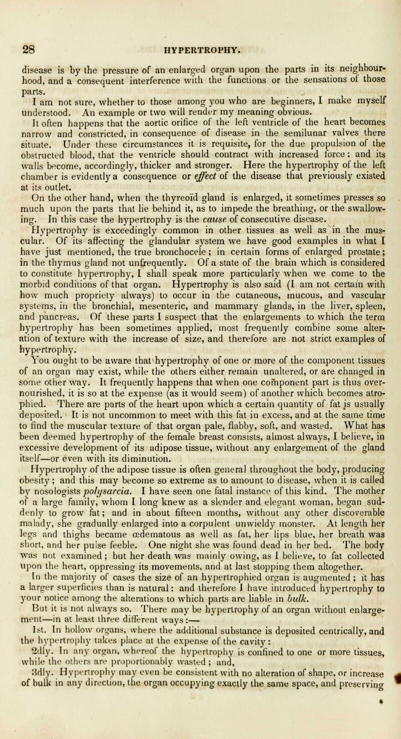 disease is by the pressure of an enlarged organ upon the parts in its neighbour- hood, and a consequent interference with the functions or the sensations of those parts. I am not sure, whether to those among you who are beginners, I make myself understood. An example or two will render my meaning obvious. It often happens that the aortic orifice of the left ventricle of the heart becomes narrow and constricted, in consequence of disease in the semilunar valves there situate. Under these circumstances it is requisite, for the due propulsion of the obstructed blood, that the ventricle should contract with increased force: and its walls become, accordingly, thicker and stronger. Here the hypertrophy of the left chamber is evidently a consequence or effect of the disease that previously existed at its outlet. On the other hand, when the thyreoid gland is enlarged, it sometimes presses so much upon the parts that lie behind it, as to impede the breathing, or the swallow- ing. In this case the hypertrophy is the cause of consecutive disease. Hypertrophy is exceedingly common in other tissues as well as in the mus- cular. Of its affecting the glandular system we have good examples in what I have just mentioned, the true bronchocele; in certain forms of enlarged prostate; in the thymus gland not unfrequently. Of a state of the brain which is considered to constitute hypertrophy, I shall speak more particularly when we come to the morbid conditions of that organ. Hypertrophy is also said (I am not certain with how much propriety always) to occur in the cutaneous, mucous, and vascular systems, in the bronchial, mesenteric, and mammary glands, in the liver, spleen, and pancreas. Of these parts I suspect that the enlargements to which the term hypertrophy has been sometimes applied, most frequently combine some alter- ation of texture with the increase of size, and therefore are not strict examples of hypertrophy. You ought to be aware that^hypertrophy of one or more of the component tissues of an organ may exist, while the others either remain unaltered, or are changed in some other way. It frequently happens that when one component part is thus over- nourished, it is so at the expense (as it would seem) of another which becomes atro- phied. There are parts of the heart upon which a certain quantity of fat is usually deposited. It is not uncommon to meet with this fat in excess, and at the same time to find the muscular texture of that organ pale, flabby, soft, and wasted. What has been deemed hypertrophy of the female breast consists, almost always, I believe, in excessive development of its adipose tissue, without any enlargement of the gland itself—or even with its diminution. Hypertrophy of the adipose tissue is often general throughout the body, producing obesity; and this may become so extreme as to amount to disease, when it is called by nosologists polysarcia. I have seen one fatal instance of this kind. The mother of a large family, whom I long knew as a slender and elegant woman, began sud- denly to grow fat; and in about fifteen months, without any other discoverable malady, she gradually enlarged into a corpulent unwieldy monster. At length her legs and thighs became oedematous as well as fat, her lips blue, her breath was short, and her puise feeble. One night she was found dead in her bed. The body was not examined; but her death was mainly owing, as I believe, to fat collected upon the heart, oppressing its movements, and at last stopping them altogether. In the majority of cases the size of an hypertrophied organ is augmented ; it has a larger superficies than is natural: and therefore I have introduced hypertrophy to your notice among the alterations to which parts are liable in bulk. But it is not always so. There may be hypertrophy of an organ without enlarge- ment—in at least three different ways:— 1st. In hollow organs, where the additional substance is deposited centrically, and the hypertrophy takes place at the expense of the cavity: 2dly. In any organ, whereof the hypertrophy is confined to one or more tissues, while the others are proportionably wasted; and, 8dly. Hypertrophy may even be consistent with no alteration of shape, or increase of bulk in any direction, the organ occupying exactly the same space, and preserving