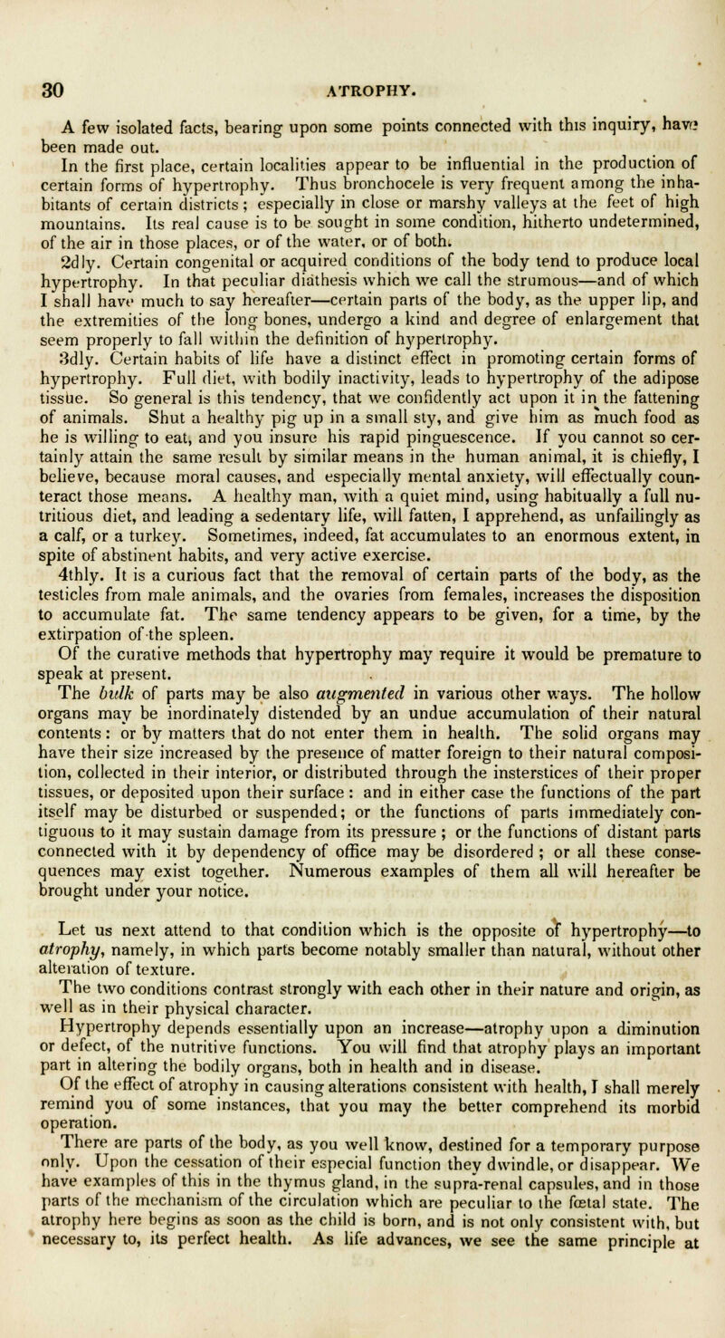 A few isolated facts, bearing upon some points connected with this inquiry, havr? been made out. In the first place, certain localities appear to be influential in the production of certain forms of hypertrophy. Thus bronchocele is very frequent among the inha- bitants of certain districts; especially in close or marshy valleys at the feet of high mountains. Its real cause is to be sought in some condition, hitherto undetermined, of the air in those places, or of the water, or of both. 2dly. Certain congenital or acquired conditions of the body tend to produce local hypertrophy. In that peculiar diathesis which we call the strumous—and of which I shall have much to say hereafter—certain parts of the body, as the upper lip, and the extremities of the long bones, undergo a kind and degree of enlargement that seem properly to fall within the definition of hypertrophy. 3dly. Certain habits of life have a distinct effect in promoting certain forms of hypertrophy. Full diet, with bodily inactivity, leads to hypertrophy of the adipose tissue. So general is this tendency, that we confidently act upon it in the fattening of animals. Shut a healthy pig up in a small sty, and give him as much food as he is willing to eat, and you insure his rapid pinguescence. If you cannot so cer- tainly attain the same result by similar means in the human animal, it is chiefly, I believe, because moral causes, and especially mental anxiety, will effectually coun- teract those means. A healthy man, with a quiet mind, using habitually a full nu- tritious diet, and leading a sedentary life, will fatten, I apprehend, as unfailingly as a calf, or a turkey. Sometimes, indeed, fat accumulates to an enormous extent, in spite of abstinent habits, and very active exercise. 4thly. It is a curious fact that the removal of certain parts of the body, as the testicles from male animals, and the ovaries from females, increases the disposition to accumulate fat. The same tendency appears to be given, for a time, by the extirpation of the spleen. Of the curative methods that hypertrophy may require it would be premature to speak at present. The balk of parts may be also augmented in various other ways. The hollow organs may be inordinately distended by an undue accumulation of their natural contents: or by matters that do not enter them in health. The solid organs may have their size increased by the presence of matter foreign to their natural composi- tion, collected in their interior, or distributed through the insterstices of their proper tissues, or deposited upon their surface: and in either case the functions of the part itself may be disturbed or suspended; or the functions of parts immediately con- tiguous to it may sustain damage from its pressure ; or the functions of distant parts connected with it by dependency of office may be disordered ; or all these conse- quences may exist together. Numerous examples of them all will hereafter be brought under your notice. Let us next attend to that condition which is the opposite of hypertrophy—to atrophy, namely, in which parts become notably smaller than natural, without other alteration of texture. The two conditions contrast strongly with each other in their nature and origin, as well as in their physical character. Hypertrophy depends essentially upon an increase—atrophy upon a diminution or defect, of the nutritive functions. You will find that atrophy plays an important part in altering the bodily organs, both in health and in disease. Of the effect of atrophy in causing alterations consistent with health, I shall merely remind you of some instances, that you may the better comprehend its morbid operation. There are parts of the body, as you well know, destined for a temporary purpose only. Upon the cessation of their especial function they dwindle, or disappear. We have examples of this in the thymus gland, in the supra-renal capsules, and in those parts of the mechanism of the circulation which are peculiar to the foetal state. The atrophy here begins as soon as the child is born, and is not only consistent with, but necessary to, its perfect health. As life advances, we see the same principle at