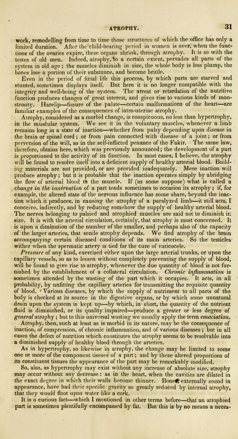 work, remodelling from time to time those structures of which the office has only a limited duration. After the child-bearing period in women is over, when the func- tions of the ovaries expire, these organs shrink, through atrophy. It is so with the testes of old men. Indeed, atrophy, \o a certain extent, pervades all parts of the system in old age ; the muscles diminish in stze, the whole body is less plump, the bones lose a portion of their substance, and become brittle. Even in the period of foetal life this process, by which parts are starved and stunted, sometimes displays itself. But here it is no longer compatible with the integrity and well-being of the system. The arrest or retardation of the nutritive function produces changes of great interest, and gives rise to various kinds of mon- strosity. Harelip—fissure of the palate—certain malformations of the heart—are familiar examples of the consequences of intra-uterine atrophy. Atrophy, considered as a morbid change, is conspicuous, no less than hypertrophy, in the. muscular system. We see it in the voluntary muscles, whenever a limb remains long in a state of inaction—whether from palsy depending upon disease in the brain or spinal cord; or from pain connected with disease of a joint; or from perversion of the will, as in the self-inflicted penance of the Fakir. The same law, therefore, obtains here, which was previously announced; the development of a part is proportioned to the activity of its function. In most cases, I believe, the atrophy will be found to resolve itself into a deficient supply of healthy arterial blood. Build- ing materials are not provided, or are provided inadequately. Mere inaction will produce atrophy; but it is probable that the inaction operates simply by abridging the flow of arterial blood tb the muscle. If (as some suppose) what is called a change in the innervation of a part tends sometimes to occasion its atrophy; if, for example, the altered state of the nervous influence has some share, beyond the inac- tion which it produces, in causing the atrophy of a paralyzed limb—it still acts, I conceive, indirectly, and by reducing somehow the supply of healthy arterial blood. The nerves belonging to palsied and atrophied muscles are said not to diminish in size. It is with the arterial circulation, certainly, that atrophy is most concerned. It is upon a diminution of the number of the smaller, and perhaps also of the capacity of the larger arteries, that senile atrophy depends. We find atrophy of the brain accompanying certain diseased conditions of its main arteries. So the testicles wither when the spermatic artery is tied for the cure of varicocele. Pressure of any kind, exercised either upon the large arterial trunks, or upon the capillary vessels, so as to lessen without completely preventing the supply of blood, will be found to give rise to atrophy, whenever the due quantity of blood is not fur- nished by the establishment of a collateral circulation. Chronic inflammation is sometimes attended by the wasting of the part which it occupies. It acts, in all probability, by unfitting the capillary arteries for transmitting the requisite quantity of blood. ' Various diseases, by which the supply of nutriment to all parts of the body is checked at its source in the digestive organs, or by which some unnatural drain upon the system is kept up—by which, in short, the quantity of the nutrient fluid is diminished, or its quality impaired—produce a greater or less degree of general atrophy ; but to this universal wasting we usually apply the term emaciation. Atrophy, then, such at least as is morbid in its nature, may be the consequence of inaction, of compression, of chronic inflammation, and of various diseases ; but in all cases the defect of nutrition which constitutes the atrophy seems to be resolvable into a diminished supply of healthy blood through the arteries. As in hypertrophy, so likewise in atrophy, the change may be limited to some one or more of the component tissues of a part; and by these altered proportions of its constituent tissues the appearance of the part may be remarkably modified. So, also, as hypertrophy may exist without any increase of absolute size, atrophy may occur without any decrease: as in the heart, when the cavities are dilated in the exact degree in which their walls become thinner. Bonel^externally sound in appearance, have had their specific gravity so greatly reduced by internal atrophy, that they would float upon water like a cork. It is a curious fact—which I mentioned in other terms before—that an atrophied part is sometimes plentifully encompassed by fat. But this is by no means a neces-