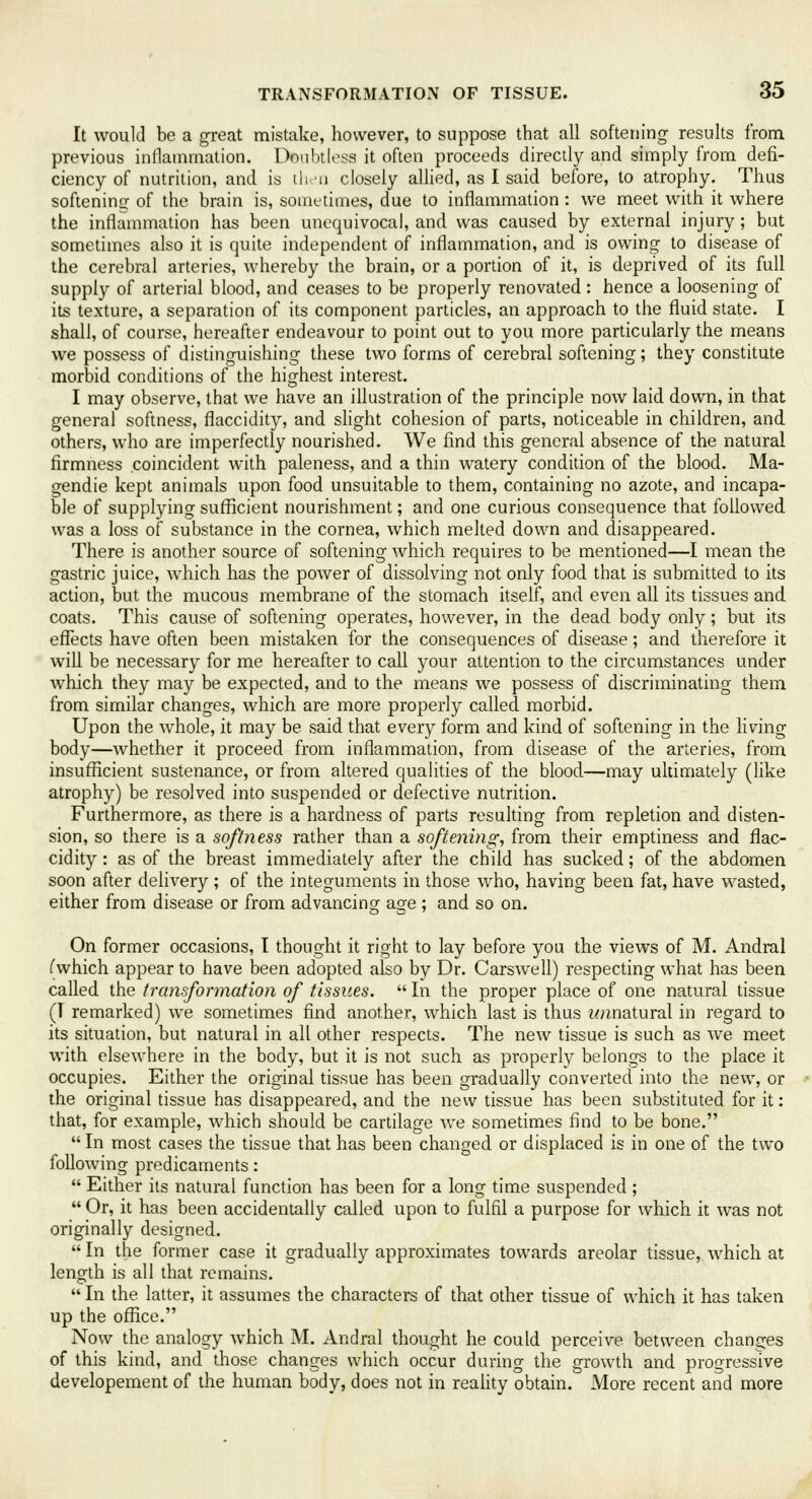 It would be a great mistake, however, to suppose that all softening results from, previous inflammation. Doubtless it often proceeds directly and simply from defi- ciency of nutrition, and is then closely allied, as I said before, to atrophy. Thus softening of the brain is, sometimes, due to inflammation : we meet with it where the inflammation has been unequivocal, and was caused by external injury; but sometimes also it is quite independent of inflammation, and is owing to disease of the cerebral arteries, whereby the brain, or a portion of it, is deprived of its full supply of arterial blood, and ceases to be properly renovated: hence a loosening of its texture, a separation of its component particles, an approach to the fluid state. I shall, of course, hereafter endeavour to point out to you more particularly the means we possess of distinguishing these two forms of cerebral softening; they constitute morbid conditions of the highest interest. I may observe, that we have an illustration of the principle now laid down, in that general softness, flaccidity, and slight cohesion of parts, noticeable in children, and others, who are imperfectly nourished. We find this general absence of the natural firmness coincident with paleness, and a thin watery condition of the blood. Ma- gendie kept animals upon food unsuitable to them, containing no azote, and incapa- ble of supplying sufficient nourishment; and one curious consequence that followed was a loss of substance in the cornea, which melted down and disappeared. There is another source of softening which requires to be mentioned—I mean the gastric juice, which has the power of dissolving not only food that is submitted to its action, but the mucous membrane of the stomach itself, and even all its tissues and coats. This cause of softening operates, however, in the dead body only; but its effects have often been mistaken for the consequences of disease; and therefore it will be necessary for me hereafter to call your attention to the circumstances under which they may be expected, and to the means we possess of discriminating them from similar changes, which are more properly called morbid. Upon the whole, it may be said that every form and kind of softening in the living body—whether it proceed from inflammation, from disease of the arteries, from insufficient sustenance, or from altered qualities of the blood—may ultimately (like atrophy) be resolved into suspended or defective nutrition. Furthermore, as there is a hardness of parts resulting from repletion and disten- sion, so there is a softness rather than a softening, from their emptiness and flac- cidity : as of the breast immediately after the child has sucked; of the abdomen soon after delivery ; of the integuments in those who, having been fat, have wasted, either from disease or from advancing age ; and so on. On former occasions, I thought it right to lay before you the views of M. Andral (which appear to have been adopted also by Dr. Carswell) respecting what has been called the transformation of tissues.  In the proper place of one natural tissue (1 remarked) we sometimes find another, which last is thus wnnatural in regard to its situation, but natural in all other respects. The new tissue is such as we meet with elsewhere in the body, but it is not such as properly belongs to the place it occupies. Either the original tissue has been gradually converted into the new, or the original tissue has disappeared, and the new tissue has been substituted for it: that, for example, which should be cartilage we sometimes find to be bone.  In most cases the tissue that has been changed or displaced is in one of the two following predicaments:  Either its natural function has been for a long time suspended ;  Or, it has been accidentally called upon to fulfil a purpose for which it was not originally designed.  In the former case it gradually approximates towards areolar tissue, which at length is all that remains.  In the latter, it assumes the characters of that other tissue of which it has taken up the office. Now the analogy which M. Andral thought he could perceive between changes of this kind, and those changes which occur during the growth and progressive developement of the human body, does not in reality obtain. More recent and more