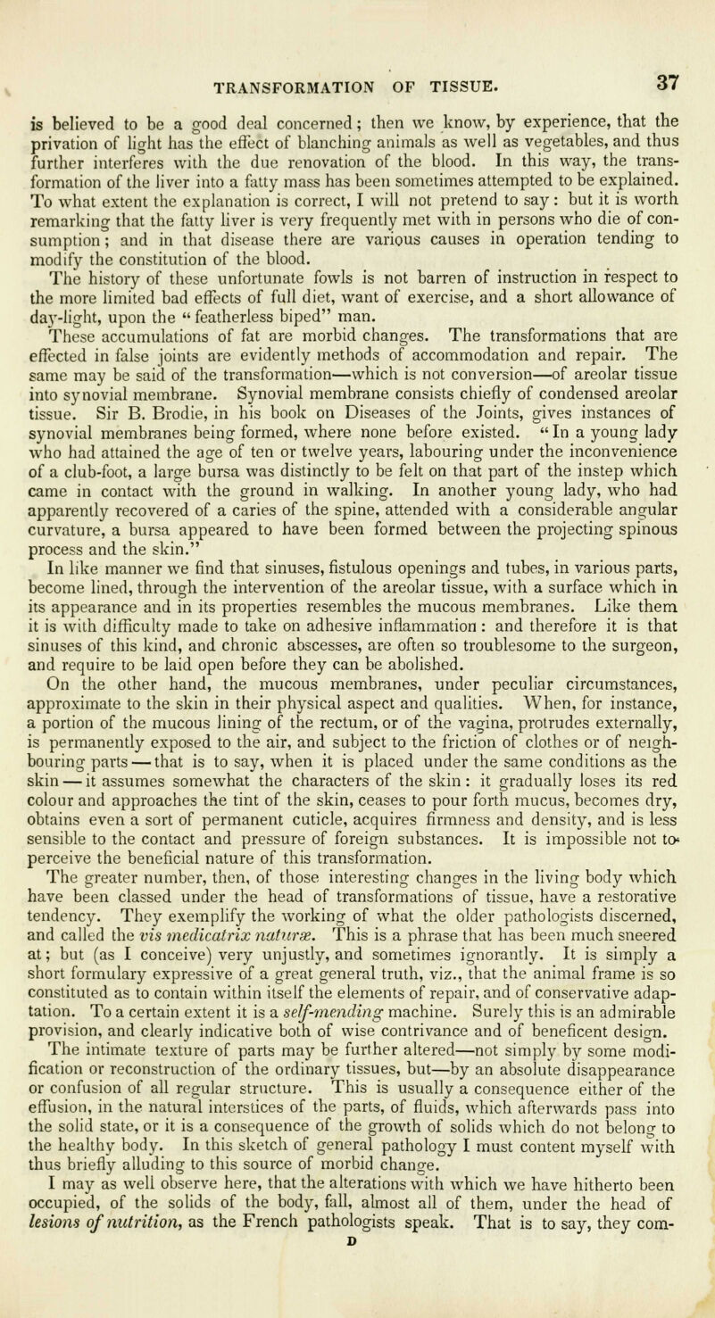 is believed to be a good deal concerned; then we know, by experience, that the privation of light has the effect of blanching animals as well as vegetables, and thus further interferes with the due renovation of the blood. In this way, the trans- formation of the liver into a fatty mass has been sometimes attempted to be explained. To what extent the explanation is correct, I will not pretend to say: but it is worth remarking that the fatty liver is very frequently met with in persons who die of con- sumption ; and in that disease there are various causes in operation tending to modify the constitution of the blood. The history of these unfortunate fowls is not barren of instruction in respect to the more limited bad effects of full diet, want of exercise, and a short allowance of day-light, upon the  featherless biped man. These accumulations of fat are morbid changes. The transformations that are effected in false joints are evidently methods of accommodation and repair. The same may be said of the transformation—which is not conversion—of areolar tissue into synovial membrane. Synovial membrane consists chiefly of condensed areolar tissue. Sir B. Brodie, in his book on Diseases of the Joints, gives instances of synovial membranes being formed, where none before existed.  In a young lady who had attained the age of ten or twelve years, labouring under the inconvenience of a club-foot, a large bursa was distinctly to be felt on that part of the instep which came in contact with the ground in walking. In another young lady, who had apparently recovered of a caries of the spine, attended with a considerable angular curvature, a bursa appeared to have been formed between the projecting spinous process and the skin. In like manner we find that sinuses, fistulous openings and tubes, in various parts, become lined, through the intervention of the areolar tissue, with a surface which in its appearance and in its properties resembles the mucous membranes. Like them it is with difficulty made to take on adhesive inflammation : and therefore it is that sinuses of this kind, and chronic abscesses, are often so troublesome to the surgeon, and require to be laid open before they can be abolished. On the other hand, the mucous membranes, under peculiar circumstances, approximate to the skin in their physical aspect and qualities. When, for instance, a portion of the mucous lining of the rectum, or of the vagina, protrudes externally, is permanently exposed to the air, and subject to the friction of clothes or of neigh- bouring parts — that is to say, when it is placed under the same conditions as the skin — it assumes somewhat the characters of the skin: it gradually loses its red colour and approaches the tint of the skin, ceases to pour forth mucus, becomes dry, obtains even a sort of permanent cuticle, acquires firmness and density, and is less sensible to the contact and pressure of foreign substances. It is impossible not to* perceive the beneficial nature of this transformation. The greater number, then, of those interesting changes in the living body which have been classed under the head of transformations of tissue, have a restorative tendency. They exemplify the working of what the older pathologists discerned, and called the vis medicatrix nature. This is a phrase that has been much sneered at; but (as I conceive) very unjustly, and sometimes ignorantly. It is simply a short formulary expressive of a great general truth, viz., that the animal frame is so constituted as to contain within itself the elements of repair, and of conservative adap- tation. To a certain extent it is a self-mending machine. Surely this is an admirable provision, and clearly indicative both of wise contrivance and of beneficent design. The intimate texture of parts may be further altered—not simply by some modi- fication or reconstruction of the ordinary tissues, but—by an absolute disappearance or confusion of all regular structure. This is usually a consequence either of the effusion, in the natural interstices of the parts, of fluids, which afterwards pass into the solid state, or it is a consequence of the growth of solids which do not belong to the healthy body. In this sketch of general pathology I must content myself with thus briefly alluding to this source of morbid change. I may as weli observe here, that the alterations with which we have hitherto been occupied, of the solids of the body, fall, almost all of them, under the head of lesions of nutrition, as the French pathologists speak. That is to say, they com- D