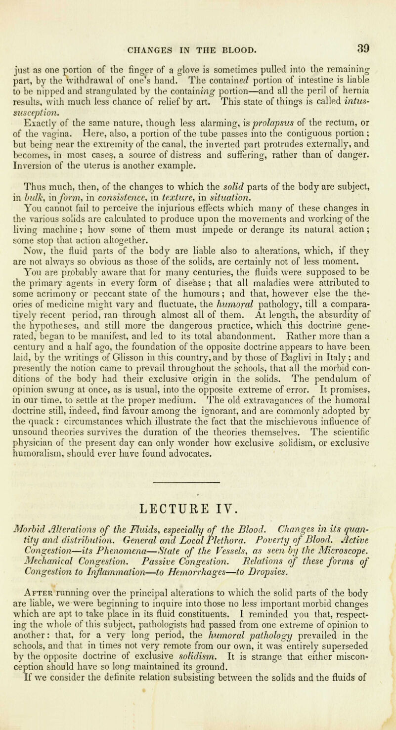 just as one portion of the finger of a glove is sometimes pulled into the remaining part, by the withdrawal of one's hand. The container/ portion of intestine is liable to be nipped and strangulated by the containing1 portion—and all the peril of hernia results, with much less chance of relief by art. This state of things is called intus- susception. Exactly of the same nature, though less alarming, is prolapsus of the rectum, or of the vagina. Here, also, a portion of the tube passes into the contiguous portion ; but being near the extremity of the canal, the inverted part protrudes externally, and becomes, in most cases, a source of distress and suffering, rather than of danger. Inversion of the uterus is another example. Thus much, then, of the changes to which the solid parts of the body are subject, in bulk, inform, in consistence, in texture, in situation. You cannot fail to perceive the injurious effects which many of these changes in the various solids are calculated to produce upon the movements and working of the living machine; how some of them must impede or derange its natural action; some stop that action altogether. Now, the fluid parts of the body are liable also to alterations, which, if they are not always so obvious as those of the solids, are certainly not of less moment. You are probably aware that for many centuries, the fluids were supposed to be the primary agents in every form of disease; that all maladies were attributed to some acrimony or peccant state of the humours; and that, however else the the- ories of medicine might vary and fluctuate, the humoral pathology, till a compara- tively recent period, ran through almost all of them. At length, the absurdity of the hypotheses, and still more the dangerous practice, which this doctrine gene- rated, began to be manifest, and led to its total abandonment. Rather more than a century and a half ago, the foundation of the opposite doctrine appears to have been laid, by the writings of Glisson in this country, and by those of Baglivi in Italy ; and presently the notion came to prevail throughout the schools, that all the morbid con- ditions of the body had their exclusive origin in the solids. The pendulum of opinion swung at once, as is usual, into the opposite extreme of error. It promises, in our time, to settle at the proper medium. The old extravagances of the humoral doctrine still, indeed, find favour among the ignorant, and are commonly adopted by the quack: circumstances which illustrate the fact that the mischievous influence of unsound theories survives the duration of the theories themselves. The scientific physician of the present day can only wonder how exclusive solidism, or exclusive humoralism, should ever have found advocates. LECTURE IV. Morbid Alterations of the Fluids, especially of the Blood. Changes in its quan- tity and distribution. General and Local Plethora. Poverty of Blood. Active Congestion—its Phenomena—State of the Vessels, as seen by the Microscope. Mechanical Congestion. Passive Congestion. Relations of these forms of Congestion to Inflammation—to Hemorrhages—to Dropsies. After running over the principal alterations to which the solid parts of the body are liable, we were beginning to inquire into those no less important morbid changes which are apt to take place in its fluid constituents. I reminded you that, respect- ing the whole of this subject, pathologists had passed from one extreme of opinion to another: that, for a very long period, the humoral pathology prevailed in the schools, and that in times not very remote from our own, it was entirely superseded by the opposite doctrine of exclusive solidism. It is strange that either miscon- ception should have so long maintained its ground. If we consider the definite relation subsisting between the solids and the fluids of