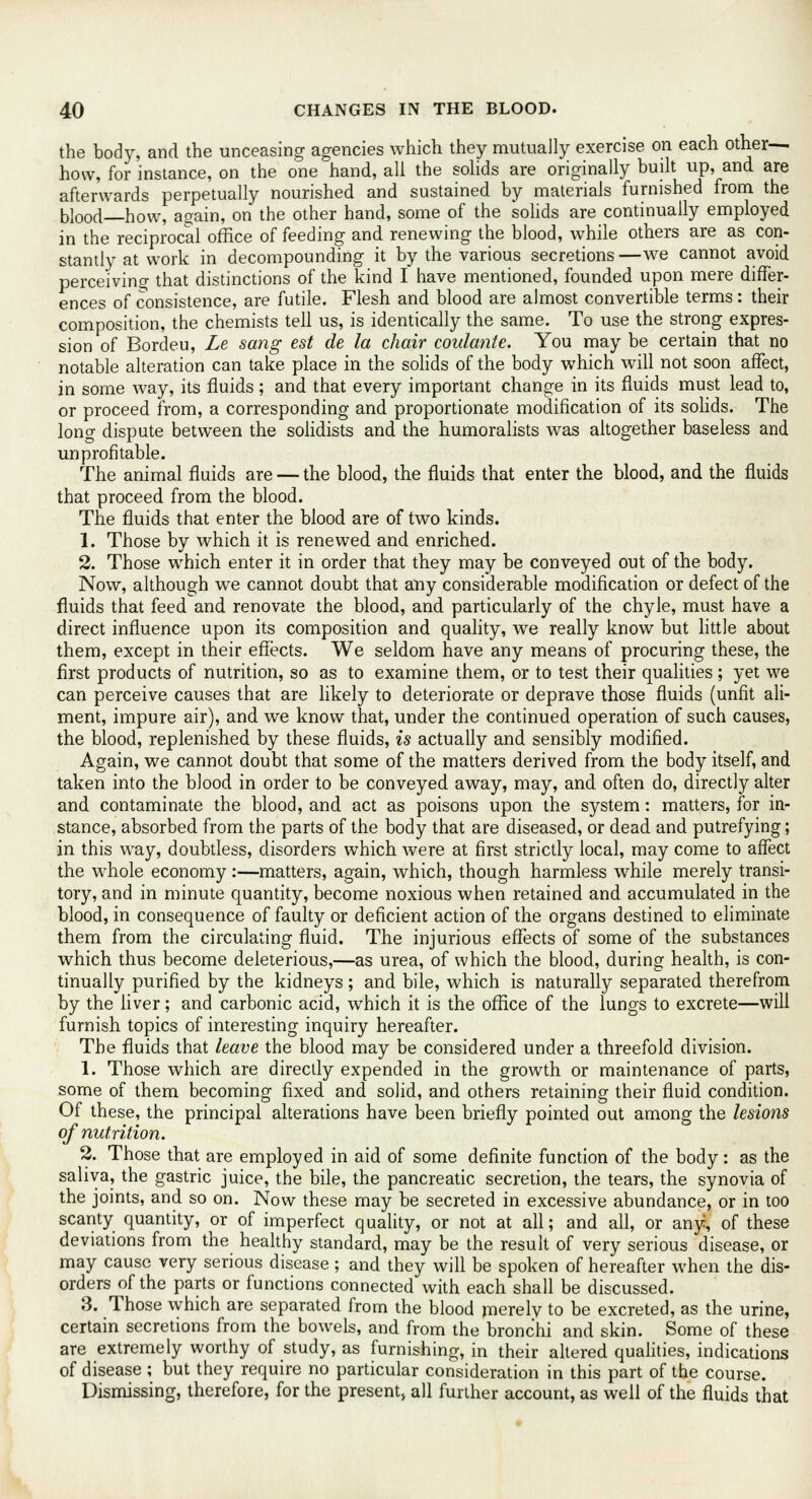 the body, and the unceasing agencies which they mutually exercise on each other- how, for instance, on the one hand, all the solids are originally built up, and are afterwards perpetually nourished and sustained by materials furnished from the blood—how, again, on the other hand, some of the solids are continually employed in the reciprocal office of feeding and renewing the blood, while others are as con- stantly at work in decompounding it by the various secretions—we cannot avoid perceiving that distinctions of the kind I have mentioned, founded upon mere differ- ences of consistence, are futile. Flesh and blood are almost convertible terms : their composition, the chemists tell us, is identically the same. To use the strong expres- sion of Bordeu, Le sang est de la chair coulante. You may be certain that no notable alteration can take place in the solids of the body which will not soon affect, in some way, its fluids; and that every important change in its fluids must lead to, or proceed from, a corresponding and proportionate modification of its solids. The long dispute between the solidists and the humoralists was altogether baseless and unprofitable. The animal fluids are — the blood, the fluids that enter the blood, and the fluids that proceed from the blood. The fluids that enter the blood are of two kinds. 1. Those by which it is renewed and enriched. 2. Those which enter it in order that they may be conveyed out of the body. Now, although we cannot doubt that any considerable modification or defect of the fluids that feed and renovate the blood, and particularly of the chyle, must have a direct influence upon its composition and quality, we really know but little about them, except in their effects. We seldom have any means of procuring these, the first products of nutrition, so as to examine them, or to test their qualities ; yet we can perceive causes that are likely to deteriorate or deprave those fluids (unfit ali- ment, impure air), and we know that, under the continued operation of such causes, the blood, replenished by these fluids, is actually and sensibly modified. Again, we cannot doubt that some of the matters derived from the body itself, and taken into the blood in order to be conveyed away, may, and often do, directly alter and contaminate the blood, and act as poisons upon the system: matters, for in- stance, absorbed from the parts of the body that are diseased, or dead and putrefying; in this way, doubtless, disorders which were at first strictly local, may come to affect the whole economy :—matters, again, which, though harmless while merely transi- tory, and in minute quantity, become noxious when retained and accumulated in the blood, in consequence of faulty or deficient action of the organs destined to eliminate them from the circulating fluid. The injurious effects of some of the substances which thus become deleterious,—as urea, of which the blood, during health, is con- tinually purified by the kidneys; and bile, which is naturally separated therefrom by the liver; and carbonic acid, which it is the office of the lungs to excrete—will furnish topics of interesting inquiry hereafter. The fluids that leave the blood may be considered under a threefold division. 1. Those which are directly expended in the growth or maintenance of parts, some of them becoming fixed and solid, and others retaining their fluid condition. Of these, the principal alterations have been briefly pointed out among the lesions of nutrition. 2. Those that are employed in aid of some definite function of the body: as the saliva, the gastric juice, the bile, the pancreatic secretion, the tears, the synovia of the joints, and so on. Now these may be secreted in excessive abundance, or in too scanty quantity, or of imperfect quality, or not at all; and all, or any, of these deviations from the healthy standard, may be the result of very serious disease, or may cause very serious disease; and they will be spoken of hereafter when the dis- orders of the parts or functions connected with each shall be discussed. 3. Those which are separated from the blood merely to be excreted, as the urine, certain secretions from the bowels, and from the bronchi and skin. Some of these are extremely worthy of study, as furnishing, in their altered qualities, indications of disease ; but they require no particular consideration in this part of the course. Dismissing, therefore, for the present, all further account, as well of the fluids that