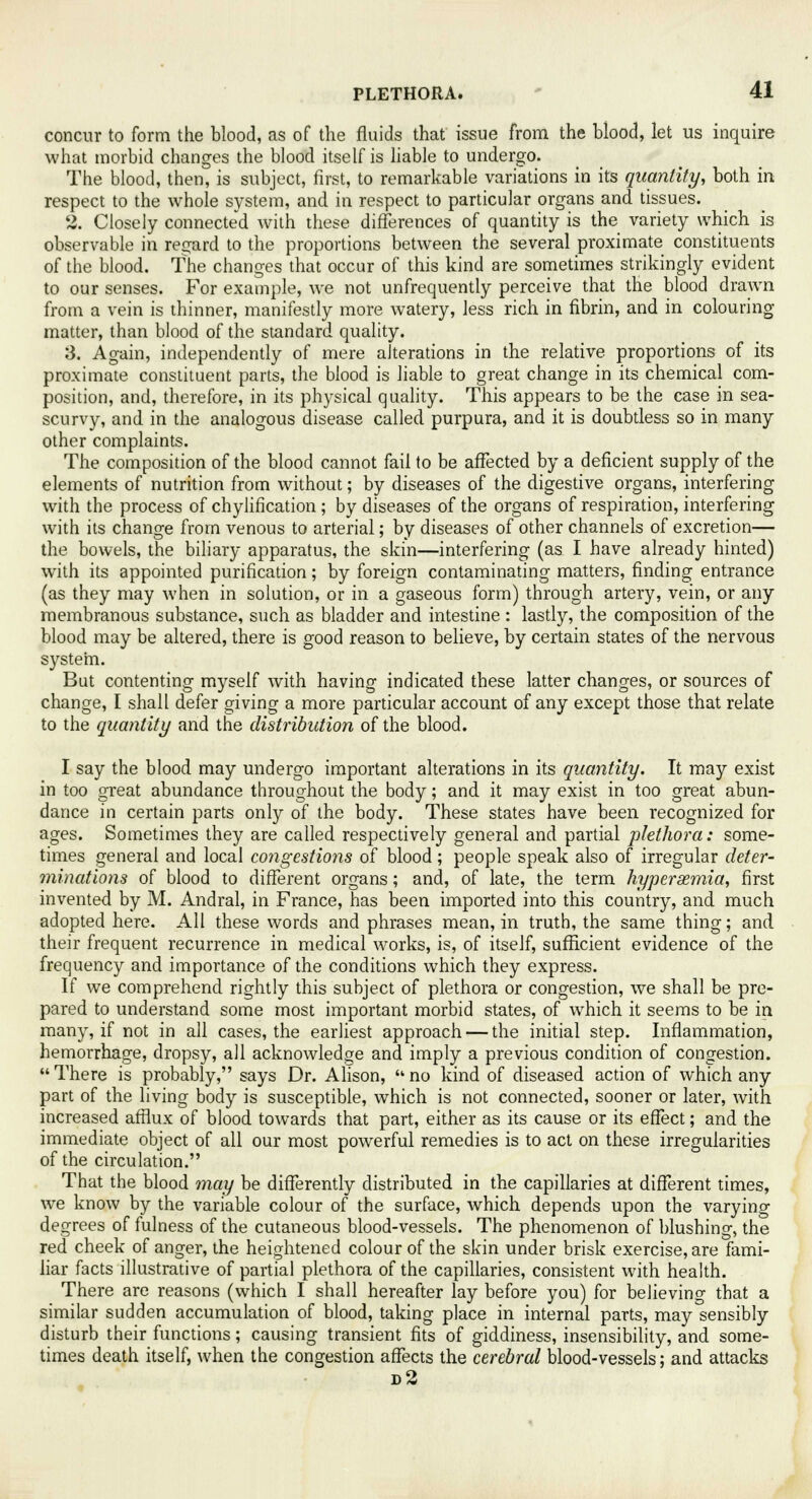 concur to form the blood, as of the fluids that issue from the blood, let us inquire what morbid changes the blood itself is liable to undergo. The blood, then, is subject, first, to remarkable variations in its quantity, both in respect to the whole system, and in respect to particular organs and tissues. 2. Closely connected Avith these differences of quantity is the variety which is observable in regard to the proportions between the several proximate constituents of the blood. The changes that occur of this kind are sometimes strikingly evident to our senses. For example, we not unfrequently perceive that the blood drawn from a vein is thinner, manifestly more watery, less rich in fibrin, and in colouring matter, than blood of the standard quality. 3. Again, independently of mere alterations in the relative proportions of its proximate constituent parts, the blood is liable to great change in its chemical com- position, and, therefore, in its physical quality. This appears to be the case in sea- scurvy, and in the analogous disease called purpura, and it is doubtless so in many other complaints. The composition of the blood cannot fail to be affected by a deficient supply of the elements of nutrition from without; by diseases of the digestive organs, interfering with the process of chylification ; by diseases of the organs of respiration, interfering with its change from venous to arterial; by diseases of other channels of excretion— the bowels, the biliary apparatus, the skin—interfering (as I have already hinted) with its appointed purification; by foreign contaminating matters, finding entrance (as they may when in solution, or in a gaseous form) through artery, vein, or any membranous substance, such as bladder and intestine : lastly, the composition of the blood may be altered, there is good reason to believe, by certain states of the nervous system. But contenting myself with having indicated these latter changes, or sources of change, I shall defer giving a more particular account of any except those that relate to the quantity and the distribution of the blood. I say the blood may undergo important alterations in its quantity. It may exist in too great abundance throughout the body; and it may exist in too great abun- dance in certain parts only of the body. These states have been recognized for ages. Sometimes they are called respectively general and partial plethora: some- times general and local congestions of blood; people speak also of irregular deter- minations of blood to different organs; and, of late, the term hyperemia, first invented by M. Andral, in France, has been imported into this country, and much adopted here. All these words and phrases mean, in truth, the same thing; and their frequent recurrence in medical works, is, of itself, sufficient evidence of the frequency and importance of the conditions which they express. If we comprehend rightly this subject of plethora or congestion, we shall be pre- pared to understand some most important morbid states, of which it seems to be in many, if not in all cases, the earliest approach — the initial step. Inflammation, hemorrhage, dropsy, all acknowledge and imply a previous condition of congestion.  There is probably, says Dr. Alison,  no kind of diseased action of which any part of the living body is susceptible, which is not connected, sooner or later, with increased afflux of blood towards that part, either as its cause or its effect; and the immediate object of all our most powerful remedies is to act on these irregularities of the circulation. That the blood may be differently distributed in the capillaries at different times, we know by the variable colour of the surface, which depends upon the varying degrees of fulness of the cutaneous blood-vessels. The phenomenon of blushing, the red cheek of anger, the heightened colour of the skin under brisk exercise, are fami- liar facts illustrative of partial plethora of the capillaries, consistent with health. There are reasons (which I shall hereafter lay before you) for believing that a similar sudden accumulation of blood, taking place in internal parts, may sensibly disturb their functions; causing transient fits of giddiness, insensibility, and some- times death itself, when the congestion affects the cerebral blood-vessels; and attacks d2