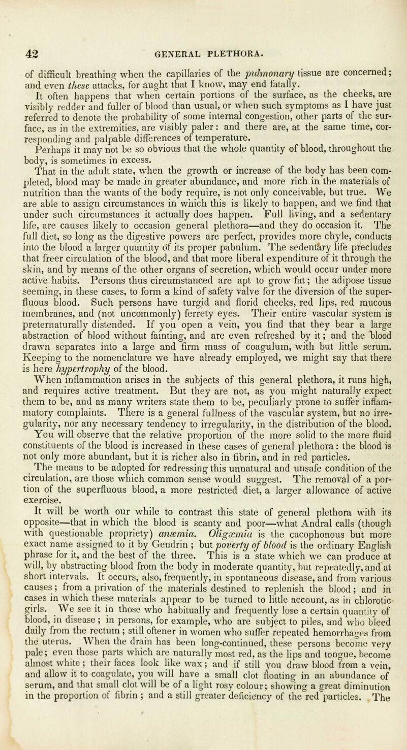 of difficult breathing when the capillaries of the pulmonary tissue are concerned; and even these attacks, for aught that I know, may end fatally. It often happens that when certain portions of the surface, as the cheeks, are visibly redder and fuller of blood than usual, or when such symptoms as I have just referred to denote the probability of some internal congestion, other parts of the sur- face, as in the extremities, are visibly paler: and there are, at the same time, cor- responding and palpable differences of temperature. Perhaps it may not be so obvious that the whole quantity of blood, throughout the body, is sometimes in excess. That in the adult state, when the growth or increase of the body has been com- pleted, blood may be made in greater abundance, and more rich in the materials of nutrition than the wants of the body require, is not only conceivable, but true. We are able to assign circumstances in which this is likely to happen, and we find that under such circumstances it actually does happen. Full living, and a sedentary life, are causes likely to occasion general plethora—and they do occasion it. The full diet, so long as the digestive powers are perfect, provides more chyle, conducts into the blood a larger quantity of its proper pabulum. The sedentary life precludes that freer circulation of the blood, and that more liberal expenditure of it through the skin, and by means of the other organs of secretion, which would occur under more active habits. Persons thus circumstanced are apt to grow fat; the adipose tissue seeming, in these cases, to form a kind of safety valve for the diversion of the super- fluous blood. Such persons have turgid and florid cheeks, red lips, red mucous membranes, and (not uncommonly) ferrety eyes. Their entire vascular system is preternaturally distended. If you open a vein, you find that they bear a large abstraction of blood without fainting, and are even refreshed by it; and the blood drawn separates into a large and firm mass of coagulum, with but little serum. Keeping to the nomenclature we have already employed, we might say that there is here hypertrophy of the blood. When inflammation arises in the subjects of this general plethora, it runs high, and requires active treatment. But they are not, as you might naturally expect them to be, and as many writers state them to be, peculiarly prone to suffer inflam- matory complaints. There is a general fullness of the vascular system, but no irre- gularity, nor any necessary tendency to irregularity, in the distribution of the blood. You will observe that the relative proportion of the more solid to the more fluid constituents of the blood is increased in these cases of general plethora: the blood is not only more abundant, but it is richer also in fibrin, and in red particles. The means to be adopted for redressing this unnatural and unsafe condition of the circulation, are those which common sense would suggest. The removal of a por- tion of the superfluous blood, a more restricted diet, a larger allowance of active exercise. It will be worth our while to contrast this state of general plethora Avith its opposite—that in which the blood is scanty and poor—what Andral calls (though with questionable propriety) anaemia. Oligscmia is the cacophonous but more exact name assigned to it by Gendrin ; but poverty of blood is the ordinary English phrase for it, and the best of the three. This is a state which we can produce at will, by abstracting blood from the body in moderate quantity, but repeatedly, and at short intervals. It occurs, also, frequently, in spontaneous disease, and from various causes; from a privation of the materials destined to replenish the blood; and in cases in which these materials appear to be turned to little account, as in chlorotic girls. We see it in those who habitually and frequently lose a certain quantity of blood, in disease; in persons, for example, who are subject to piles, and who bleed daily from the rectum ; still oftener in women who suffer repeated hemorrhages from the uterus. When the drain has been long-continued, these persons become very pale; even those parts which are naturally most red, as the lips and tongue, become almost white ; their faces look like wax; and if still you draw blood from a vein, and allow it to coagulate, you will have a small clot floating in an abundance of serum, and that small clot will be of a light rosy colour; showing a great diminution in the proportion of fibrin ; and a still greater deficiency of the red particles. The