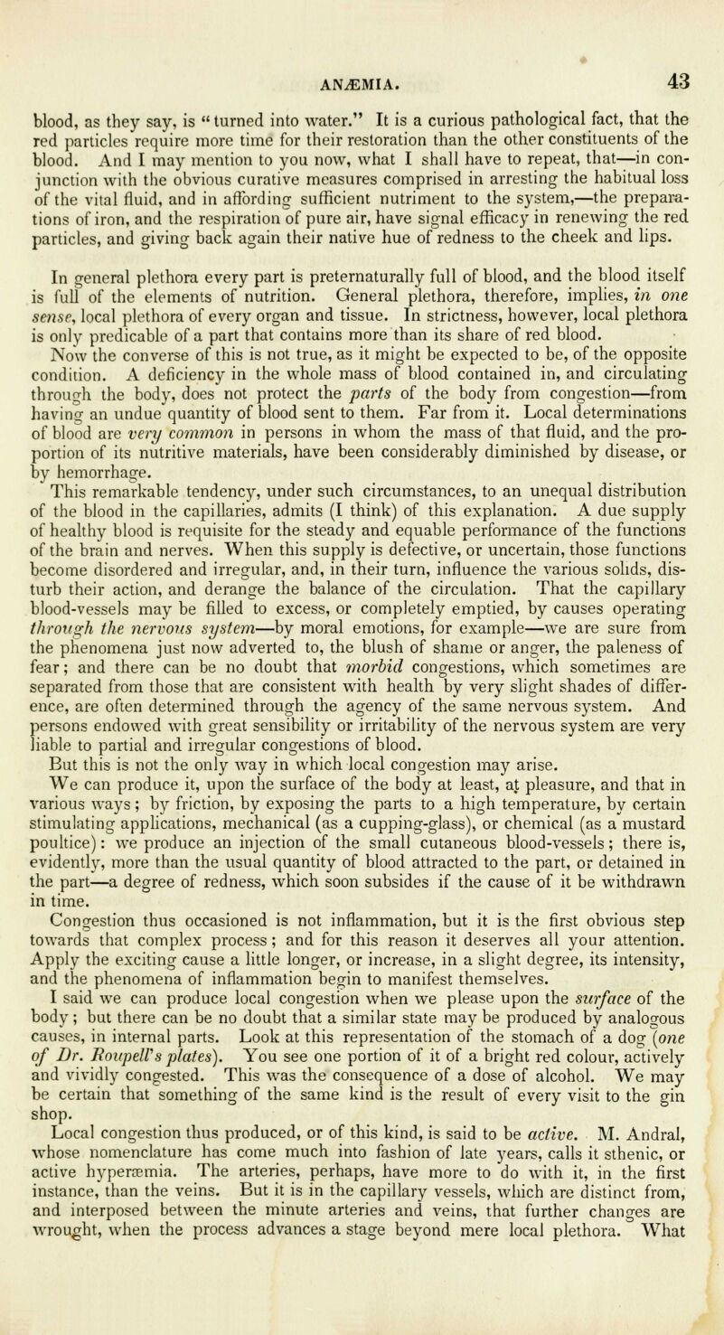 blood, as they say, is turned into water. It is a curious pathological fact, that the red particles require more time for their restoration than the other constituents of the blood. And I may mention to you now, what I shall have to repeat, that—in con- junction with the obvious curative measures comprised in arresting the habitual loss of the vital fluid, and in affording sufficient nutriment to the system,—the prepara- tions of iron, and the respiration of pure air, have signal efficacy in renewing the red particles, and giving back again their native hue of redness to the cheek and lips. In general plethora every part is preternaturally full of blood, and the blood itself is full of the elements of nutrition. General plethora, therefore, implies, in one sense, local plethora of every organ and tissue. In strictness, however, local plethora is only predicable of a part that contains more than its share of red blood. Now the converse of this is not true, as it might be expected to be, of the opposite condition. A deficiency in the whole mass of blood contained in, and circulating through the body, does not protect the parts of the body from congestion—from having an undue quantity of blood sent to them. Far from it. Local determinations of blood are very common in persons in whom the mass of that fluid, and the pro- portion of its nutritive materials, have been considerably diminished by disease, or by hemorrhage. This remarkable tendency, under such circumstances, to an unequal distribution of the blood in the capillaries, admits (I think) of this explanation. A due supply of healthy blood is requisite for the steady and equable performance of the functions of the brain and nerves. When this supply is defective, or uncertain, those functions become disordered and irregular, and, in their turn, influence the various solids, dis- turb their action, and derange the balance of the circulation. That the capillary blood-vessels may be filled to excess, or completely emptied, by causes operating through the nervous system—by moral emotions, for example—we are sure from the phenomena just now adverted to, the blush of shame or anger, the paleness of fear; and there can be no doubt that ?yiorbid congestions, which sometimes are separated from those that are consistent with health by very slight shades of differ- ence, are often determined through the agency of the same nervous system. And persons endowed with great sensibility or irritability of the nervous system are very liable to partial and irregular congestions of blood. But this is not the only way in which local congestion may arise. We can produce it, upon the surface of the body at least, at pleasure, and that in various ways ; by friction, by exposing the parts to a high temperature, by certain stimulating applications, mechanical (as a cupping-glass), or chemical (as a mustard poultice): we produce an injection of the small cutaneous blood-vessels; there is, evidently, more than the usual quantity of blood attracted to the part, or detained in the part—a degree of redness, which soon subsides if the cause of it be withdrawn in time. Congestion thus occasioned is not inflammation, but it is the first obvious step towards that complex process; and for this reason it deserves all your attention. Apply the exciting cause a little longer, or increase, in a slight degree, its intensity, and the phenomena of inflammation begin to manifest themselves. I said we can produce local congestion when we please upon the surface of the body; but there can be no doubt that a similar state may be produced by analogous causes, in internal parts. Look at this representation of the stomach of a dog (one of Dr. RoupelVs plates). You see one portion of it of a bright red colour, actively and vividly congested. This was the consequence of a dose of alcohol. We may be certain that something of the same kind is the result of every visit to the gin shop. Local congestion thus produced, or of this kind, is said to be active. M. Andral, whose nomenclature has come much into fashion of late years, calls it sthenic, or active hyperemia. The arteries, perhaps, have more to do with it, in the first instance, than the veins. But it is in the capillary vessels, which are distinct from, and interposed between the minute arteries and veins, that further changes are wrought, when the process advances a stage beyond mere local plethora. What