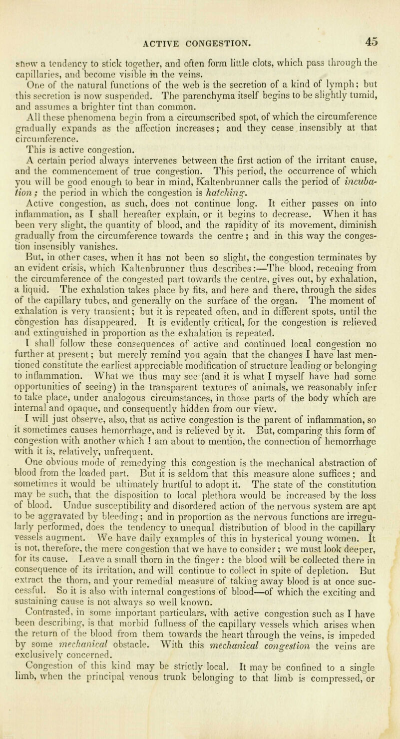 snow a tendency to stick together, and often form little clots, which pass through the capillaries, and become visible in the veins. One of the natural functions of the web is the secretion of a kind of lymph; but this secretion is now suspended. The parenchyma itself begins to be slightly tumid, and assumes a brighter tint than common. All these phenomena begin from a circumscribed spot, of which the circumference gradually expands as the affection increases; and they cease insensibly at that circumference. This is active congestion. A certain period always intervenes between the first action of the irritant cause, and the commencement of true congestion. This period, the occurrence of which you will be good enough to bear in mind, Kaltenbrunner calls the period of incuba- tion ; the period in which the congestion is hatching. Active congestion, as such, does not continue long. It either passes on into inflammation, as I shall hereafter explain, or it begins to decrease. When it has been very slight, the quantity of blood, and the rapidity of its movement, diminish gradually from the circumference towards the centre ; and in this way the conges- tion insensibly vanishes. But, in other cases, when it has not been so slight, the congestion terminates by an evident crisis, which Kaltenbrunner thus describes:—The blood, receaing from the circumference of the congested part towards the centre, gives out, by exhalation, a liquid. The exhalation takes place by fits, and here and there, through the sides of the capillary tubes, and generally on the surface of the organ. The moment of exhalation is very transient; but it is repeated often, and in different spots, until the congestion has disappeared. It is evidently critical, for the congestion is relieved and extinguished in proportion as the exhalation is repeated. I shall follow these consequences of active and continued local congestion no further at present; but merely remind you again that the changes I have last men- tioned constitute the earliest appreciable modification of structure leading or belonging to inflammation. What we thus may see (and it is what I myself have had some opportunities of seeing) in the transparent textures of animals, we reasonably infer to take place, under analogous circumstances, in those parts of the body which are internal and opaque, and consequently hidden from our view. I will just observe, also, that as active congestion is the parent of inflammation, so it sometimes causes hemorrhage, and is relieved by it. But, comparing this form of congestion with another which I am about to mention, the connection of hemorrhage with it is, relatively, unfrequent. One obvious mode of remedying this congestion is the mechanical abstraction of blood from the loaded part. But it is seldom that this measure alone suffices ; and sometimes it would be ultimately hurtful to adopt it. The state of the constitution may be such, that the disposition to local plethora would be increased by the loss of blood. Undue susceptibility and disordered action of the nervous system are apt to be aggravated by bleeding; and in proportion as the nervous functions are irregu- larly performed, does the tendency to unequal distribution of blood in the capillary vessels augment. We have daily examples of this in hysterical young women. It is not, therefore, the mere congestion that we have to consider; we must look deeper, for its cause. Leave a small thorn in the finger: the blood will be collected there in consequence of its irritation, and will continue to collect in spite of depletion. But extract the thorn, and your remedial measure of taking away blood is at once suc- cessful. So it is also with internal congestions of blood—of which the exciting and sustaining cause is not always so well known. Contrasted, in some important particulars, with active congestion such as I have been describing, is that morbid fullness of the capillary vessels which arises when the return of the blood from them towards the heart through the veins, is impeded by some mechanical obstacle. With this mechanical congestion the veins are exclusively concerned. Congestion of this kind may be strictly local. It may be confined to a single limb, when the principal venous trunk belonging to that limb is compressed, or